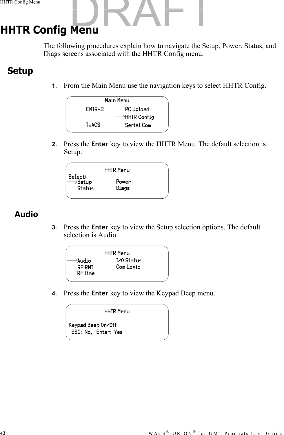 42 TWACS®-ORION® for UMT Products User GuideHHTR Config MenuHHTR Config MenuThe following procedures explain how to navigate the Setup, Power, Status, and Diags screens associated with the HHTR Config menu.Setup1.   From the Main Menu use the navigation keys to select HHTR Config.2.   Press the Enter key to view the HHTR Menu. The default selection is Setup.Audio3.   Press the Enter key to view the Setup selection options. The default selection is Audio.4.   Press the Enter key to view the Keypad Beep menu.Main MenuEMTR-3TWACSPC UploadSerial ComHHTR ConfigHHTR MenuSelect:StatusPowerDiagsSetupHHTR MenuRF RMTI/O StatusCom LogicRF TimeAudioHHTR MenuKeypad Beep On/Off  ESC:  No,   Enter:  YesDRAFT