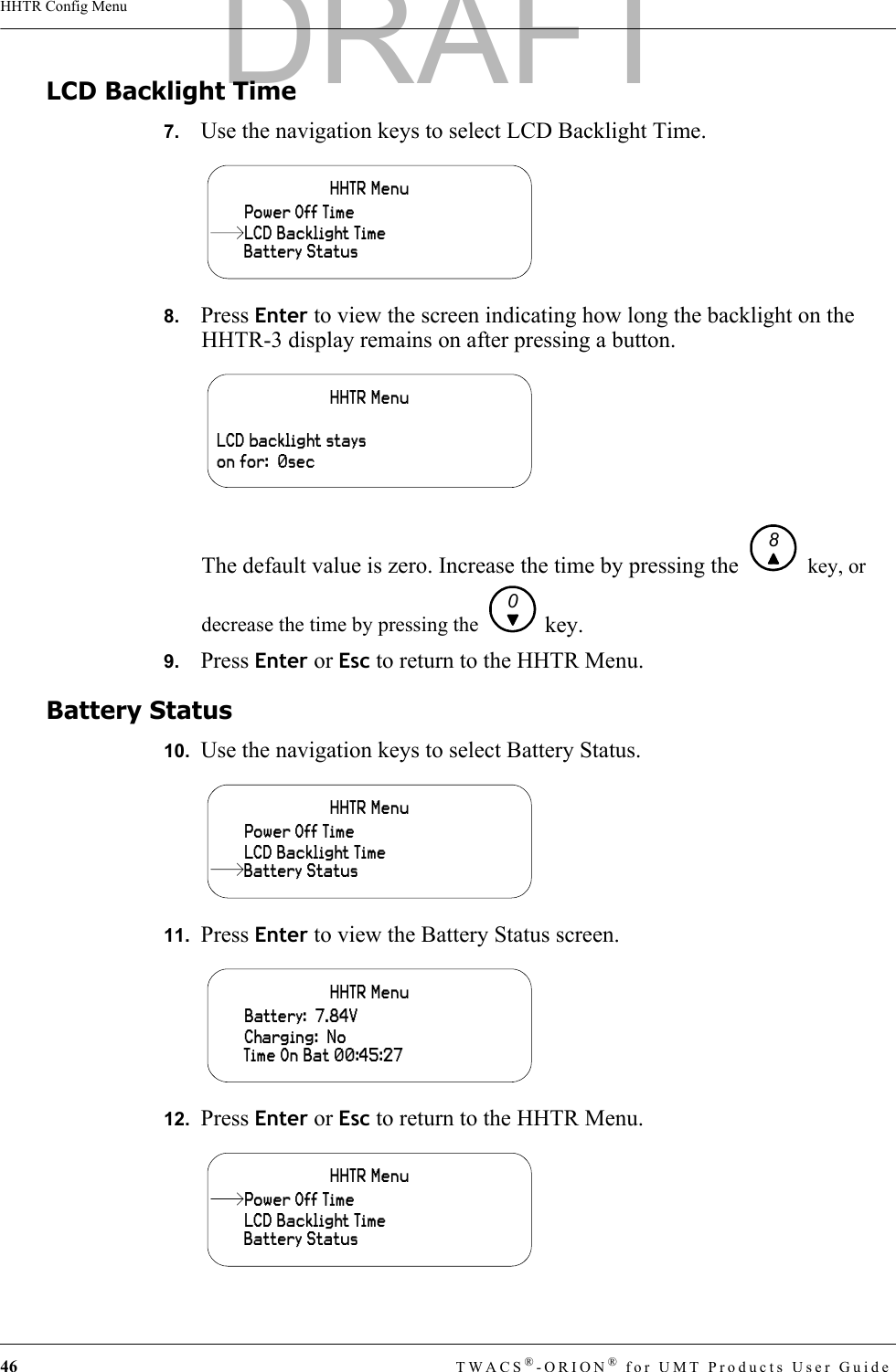 46 TWACS®-ORION® for UMT Products User GuideHHTR Config MenuLCD Backlight Time7.   Use the navigation keys to select LCD Backlight Time.8.   Press Enter to view the screen indicating how long the backlight on the HHTR-3 display remains on after pressing a button.The default value is zero. Increase the time by pressing the   key, or decrease the time by pressing the   key.9.   Press Enter or Esc to return to the HHTR Menu.Battery Status10.  Use the navigation keys to select Battery Status.11.  Press Enter to view the Battery Status screen.12.  Press Enter or Esc to return to the HHTR Menu.HHTR MenuBattery StatusPower Off TimeLCD Backlight TimeHHTR MenuLCD backlight stays on for:  0sec80HHTR MenuLCD Backlight TimePower Off TimeBattery StatusHHTR MenuCharging:  NoBattery:  7.84VTime On Bat 00:45:27HHTR MenuLCD Backlight TimeBattery StatusPower Off TimeDRAFT