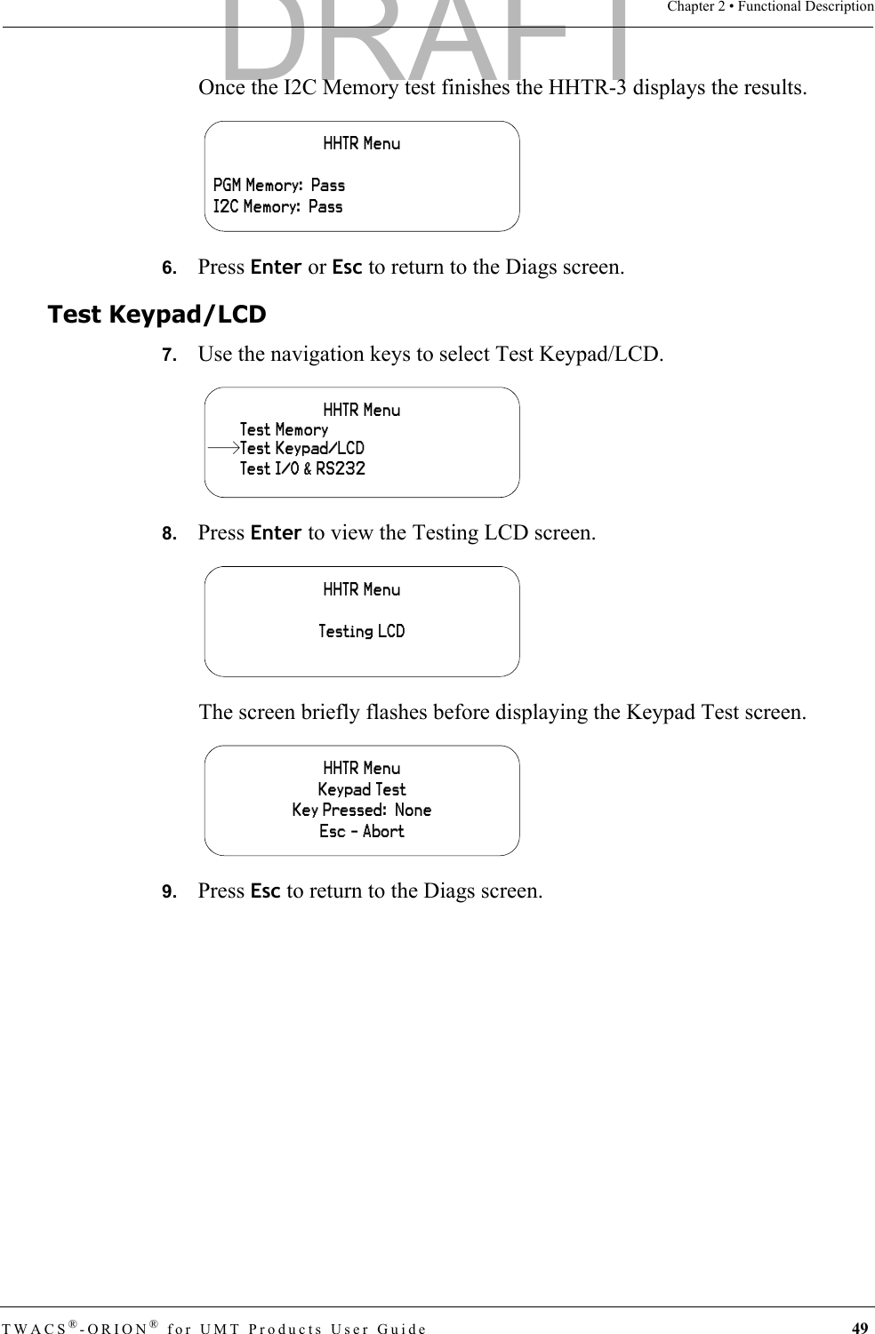 TWACS®-ORION® for UMT Products User Guide 49Chapter 2 • Functional DescriptionOnce the I2C Memory test finishes the HHTR-3 displays the results.6.   Press Enter or Esc to return to the Diags screen.Test Keypad/LCD7.   Use the navigation keys to select Test Keypad/LCD.8.   Press Enter to view the Testing LCD screen.The screen briefly flashes before displaying the Keypad Test screen.9.   Press Esc to return to the Diags screen.HHTR MenuPGM Memory:  PassI2C Memory:  PassHHTR MenuTest I/O &amp; RS232Test MemoryTest Keypad/LCDHHTR MenuTesting LCDHHTR MenuKeypad TestKey Pressed:  NoneEsc - AbortDRAFT