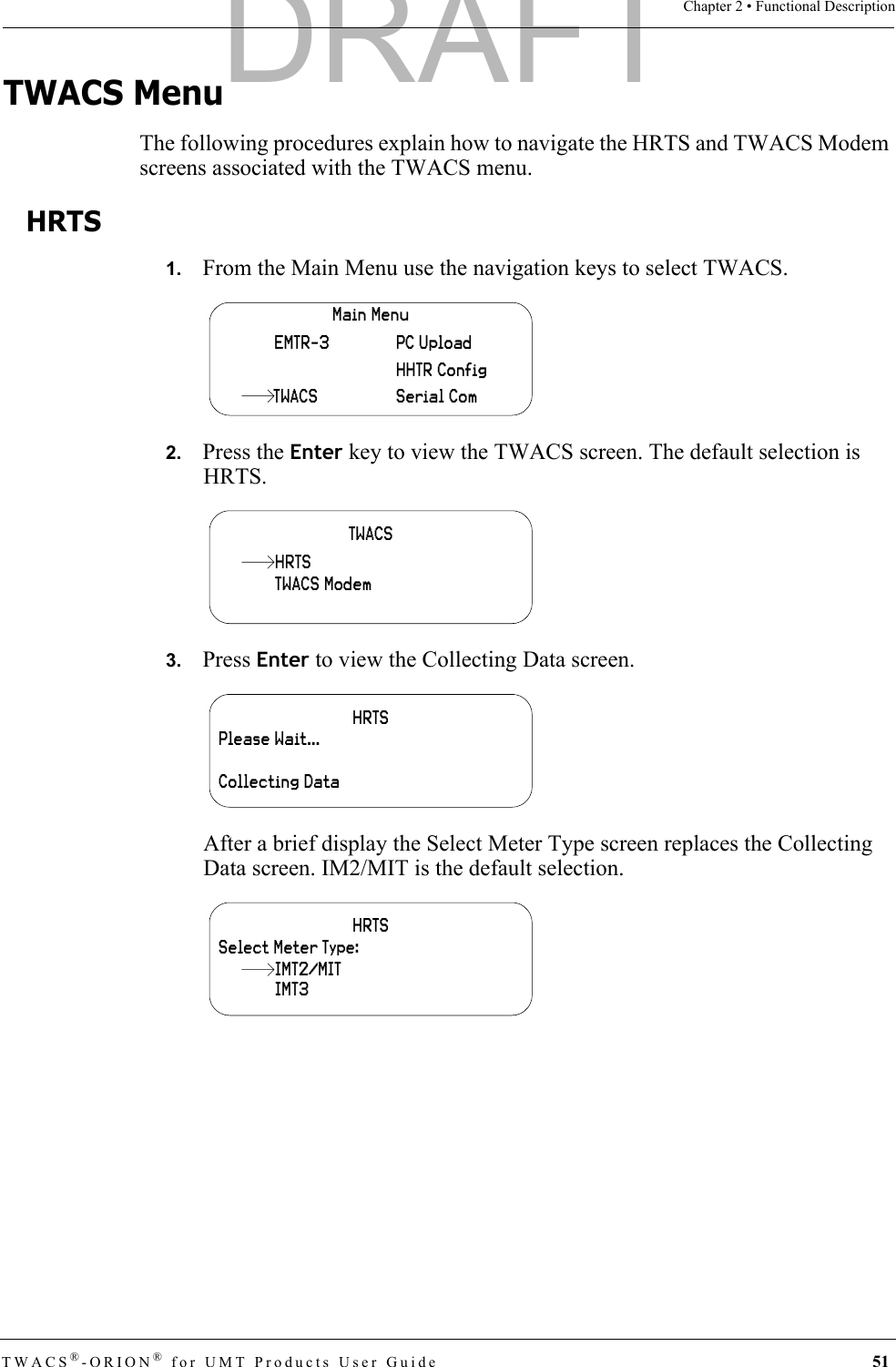 TWACS®-ORION® for UMT Products User Guide 51Chapter 2 • Functional DescriptionTWACS MenuThe following procedures explain how to navigate the HRTS and TWACS Modem screens associated with the TWACS menu. HRTS1.   From the Main Menu use the navigation keys to select TWACS.2.   Press the Enter key to view the TWACS screen. The default selection is HRTS.3.   Press Enter to view the Collecting Data screen.After a brief display the Select Meter Type screen replaces the Collecting Data screen. IM2/MIT is the default selection.Main MenuHHTR ConfigSerial ComPC UploadEMTR-3TWACSTWACSTWACS ModemHRTSHRTSPlease Wait…Collecting DataHRTSSelect Meter Type:IMT3IMT2/MITDRAFT