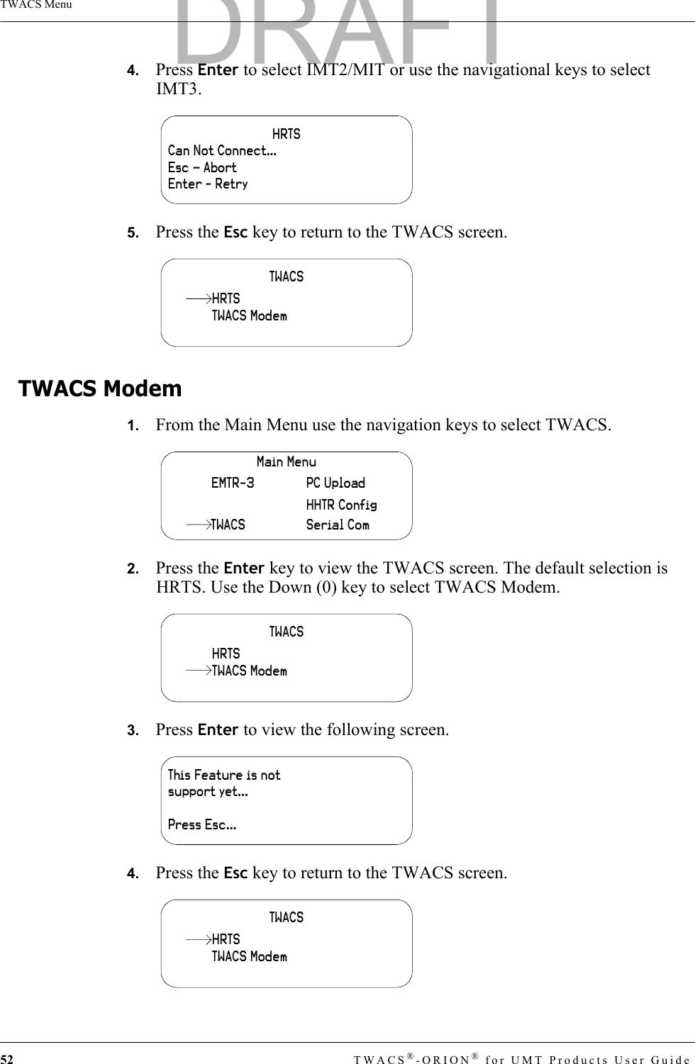 52 TWACS®-ORION® for UMT Products User GuideTWACS Menu4.   Press Enter to select IMT2/MIT or use the navigational keys to select IMT3.5.   Press the Esc key to return to the TWACS screen.TWACS Modem1.   From the Main Menu use the navigation keys to select TWACS.2.   Press the Enter key to view the TWACS screen. The default selection is HRTS. Use the Down (0) key to select TWACS Modem.3.   Press Enter to view the following screen.4.   Press the Esc key to return to the TWACS screen.HRTSCan Not Connect…Esc – AbortEnter - RetryTWACSTWACS ModemHRTSMain MenuHHTR ConfigSerial ComPC UploadEMTR-3TWACSTWACSHRTSTWACS ModemThis Feature is not support yet...Press Esc...TWACSTWACS ModemHRTSDRAFT