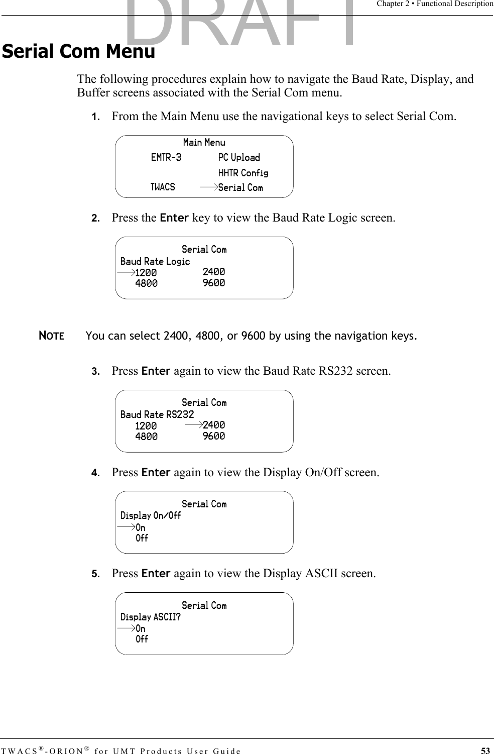 TWACS®-ORION® for UMT Products User Guide 53Chapter 2 • Functional DescriptionSerial Com MenuThe following procedures explain how to navigate the Baud Rate, Display, and Buffer screens associated with the Serial Com menu.1.   From the Main Menu use the navigational keys to select Serial Com.2.   Press the Enter key to view the Baud Rate Logic screen. NOTEYou can select 2400, 4800, or 9600 by using the navigation keys.3.   Press Enter again to view the Baud Rate RS232 screen.4.   Press Enter again to view the Display On/Off screen.5.   Press Enter again to view the Display ASCII screen.Main MenuHHTR ConfigPC UploadEMTR-3TWACS Serial ComSerial ComBaud Rate Logic4800240096001200Serial ComBaud Rate RS2324800 96001200 2400Serial ComDisplay On/OffOffOnSerial ComDisplay ASCII?OffOnDRAFT