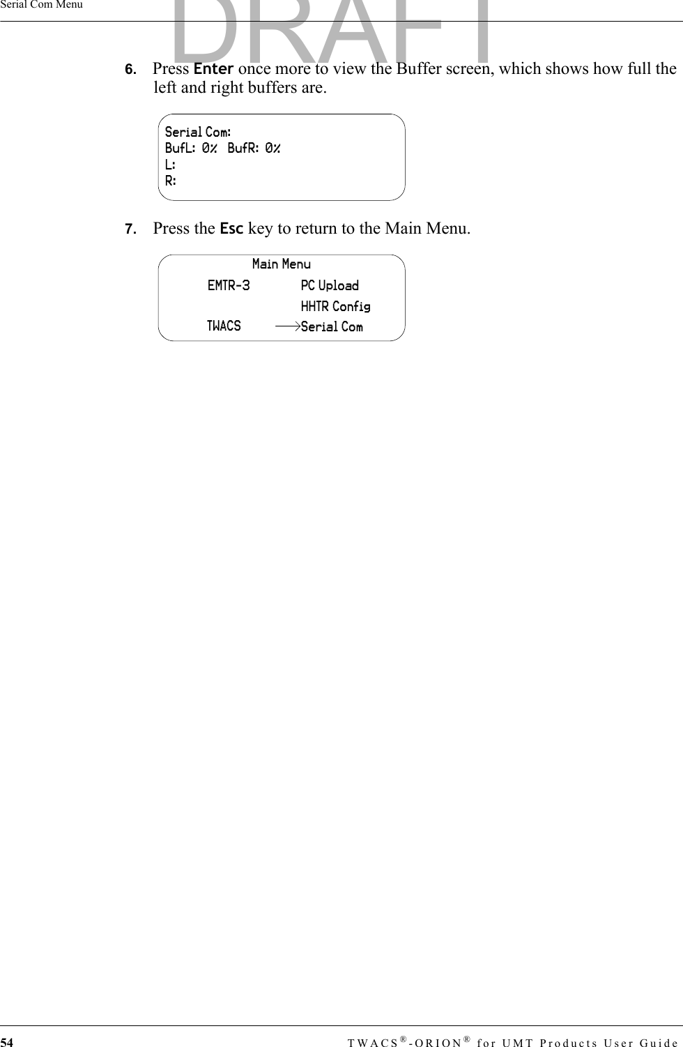 54 TWACS®-ORION® for UMT Products User GuideSerial Com Menu6.   Press Enter once more to view the Buffer screen, which shows how full the left and right buffers are.7.   Press the Esc key to return to the Main Menu.Serial Com:BufL:  0%   BufR:  0%L:R:Main MenuHHTR ConfigPC UploadEMTR-3TWACS Serial ComDRAFT