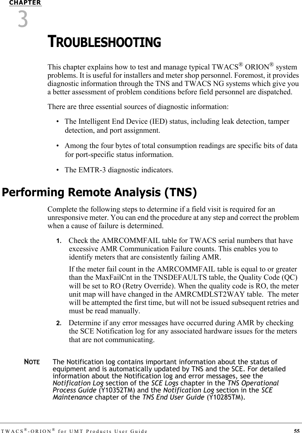 TWACS®-ORION® for UMT Products User Guide 55CHAPTER3TROUBLESHOOTING This chapter explains how to test and manage typical TWACS® ORION® system problems. It is useful for installers and meter shop personnel. Foremost, it provides diagnostic information through the TNS and TWACS NG systems which give you a better assessment of problem conditions before field personnel are dispatched.There are three essential sources of diagnostic information:• The Intelligent End Device (IED) status, including leak detection, tamper detection, and port assignment.• Among the four bytes of total consumption readings are specific bits of data for port-specific status information.• The EMTR-3 diagnostic indicators.Performing Remote Analysis (TNS)Complete the following steps to determine if a field visit is required for an unresponsive meter. You can end the procedure at any step and correct the problem when a cause of failure is determined.1.   Check the AMRCOMMFAIL table for TWACS serial numbers that have excessive AMR Communication Failure counts. This enables you to identify meters that are consistently failing AMR.If the meter fail count in the AMRCOMMFAIL table is equal to or greater than the MaxFailCnt in the TNSDEFAULTS table, the Quality Code (QC) will be set to RO (Retry Override). When the quality code is RO, the meter unit map will have changed in the AMRCMDLST2WAY table.  The meter will be attempted the first time, but will not be issued subsequent retries and must be read manually.2.   Determine if any error messages have occurred during AMR by checking the SCE Notification log for any associated hardware issues for the meters that are not communicating.NOTEThe Notification log contains important information about the status of equipment and is automatically updated by TNS and the SCE. For detailed information about the Notification log and error messages, see the Notification Log section of the SCE Logs chapter in the TNS Operational Process Guide (Y10352TM) and the Notification Log section in the SCE Maintenance chapter of the TNS End User Guide (Y10285TM).DRAFT