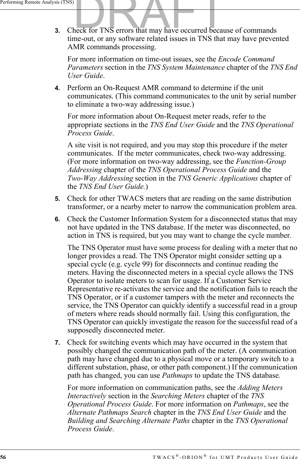 56 TWACS®-ORION® for UMT Products User GuidePerforming Remote Analysis (TNS)3.   Check for TNS errors that may have occurred because of commands time-out, or any software related issues in TNS that may have prevented AMR commands processing.For more information on time-out issues, see the Encode Command Parameters section in the TNS System Maintenance chapter of the TNS End User Guide.4.   Perform an On-Request AMR command to determine if the unit communicates. (This command communicates to the unit by serial number to eliminate a two-way addressing issue.)For more information about On-Request meter reads, refer to the appropriate sections in the TNS End User Guide and the TNS Operational Process Guide.A site visit is not required, and you may stop this procedure if the meter communicates.  If the meter communicates, check two-way addressing.  (For more information on two-way addressing, see the Function-Group Addressing chapter of the TNS Operational Process Guide and the Two-Way Addressing section in the TNS Generic Applications chapter of the TNS End User Guide.) 5.   Check for other TWACS meters that are reading on the same distribution transformer, or a nearby meter to narrow the communication problem area.6.   Check the Customer Information System for a disconnected status that may not have updated in the TNS database. If the meter was disconnected, no action in TNS is required, but you may want to change the cycle number.The TNS Operator must have some process for dealing with a meter that no longer provides a read. The TNS Operator might consider setting up a special cycle (e.g. cycle 99) for disconnects and continue reading the meters. Having the disconnected meters in a special cycle allows the TNS Operator to isolate meters to scan for usage. If a Customer Service Representative re-activates the service and the notification fails to reach the TNS Operator, or if a customer tampers with the meter and reconnects the service, the TNS Operator can quickly identify a successful read in a group of meters where reads should normally fail. Using this configuration, the TNS Operator can quickly investigate the reason for the successful read of a supposedly disconnected meter.7.   Check for switching events which may have occurred in the system that possibly changed the communication path of the meter. (A communication path may have changed due to a physical move or a temporary switch to a different substation, phase, or other path component.) If the communication path has changed, you can use Pathmaps to update the TNS database.For more information on communication paths, see the Adding Meters Interactively section in the Searching Meters chapter of the TNS Operational Process Guide. For more information on Pathmaps, see the Alternate Pathmaps Search chapter in the TNS End User Guide and the Building and Searching Alternate Paths chapter in the TNS Operational Process Guide.DRAFT