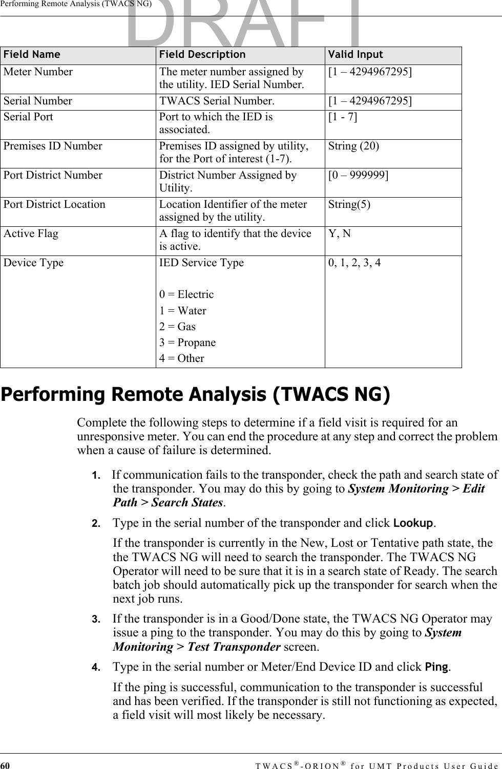 60 TWACS®-ORION® for UMT Products User GuidePerforming Remote Analysis (TWACS NG)Performing Remote Analysis (TWACS NG)Complete the following steps to determine if a field visit is required for an unresponsive meter. You can end the procedure at any step and correct the problem when a cause of failure is determined.1.   If communication fails to the transponder, check the path and search state of the transponder. You may do this by going to System Monitoring &gt; Edit Path &gt; Search States.2.   Type in the serial number of the transponder and click Lookup.If the transponder is currently in the New, Lost or Tentative path state, the the TWACS NG will need to search the transponder. The TWACS NG Operator will need to be sure that it is in a search state of Ready. The search batch job should automatically pick up the transponder for search when the next job runs.3.   If the transponder is in a Good/Done state, the TWACS NG Operator may issue a ping to the transponder. You may do this by going to System Monitoring &gt; Test Transponder screen.4.   Type in the serial number or Meter/End Device ID and click Ping.If the ping is successful, communication to the transponder is successful and has been verified. If the transponder is still not functioning as expected, a field visit will most likely be necessary.Meter Number The meter number assigned by the utility. IED Serial Number.[1 – 4294967295]Serial Number TWACS Serial Number. [1 – 4294967295]Serial Port Port to which the IED is associated.[1 - 7]Premises ID Number Premises ID assigned by utility, for the Port of interest (1-7).String (20)Port District Number District Number Assigned by Utility.[0 – 999999]Port District Location Location Identifier of the meter assigned by the utility.String(5)Active Flag A flag to identify that the device is active.Y, NDevice Type IED Service Type0 = Electric1 = Water2 = Gas3 = Propane4 = Other0, 1, 2, 3, 4Field Name Field Description Valid InputDRAFT