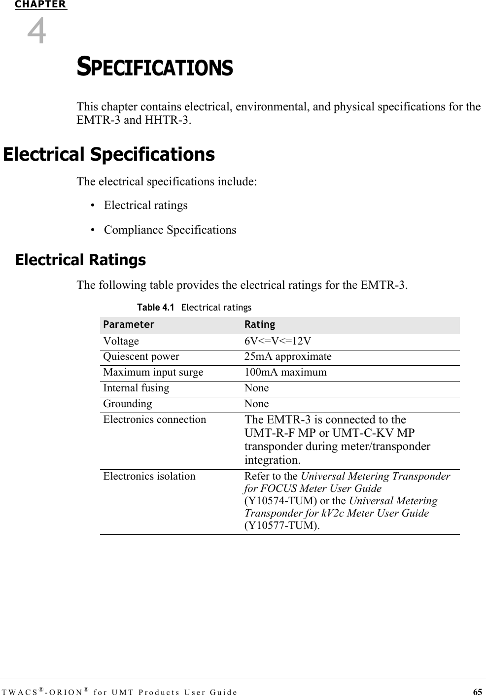 TWACS®-ORION® for UMT Products User Guide 65CHAPTER4SPECIFICATIONSThis chapter contains electrical, environmental, and physical specifications for the EMTR-3 and HHTR-3.Electrical SpecificationsThe electrical specifications include:• Electrical ratings• Compliance SpecificationsElectrical RatingsThe following table provides the electrical ratings for the EMTR-3.Table 4.1Electrical ratingsParameter RatingVoltage 6V&lt;=V&lt;=12VQuiescent power 25mA approximateMaximum input surge 100mA maximumInternal fusing NoneGrounding NoneElectronics connection The EMTR-3 is connected to the UMT-R-F MP or UMT-C-KV MP transponder during meter/transponder integration.Electronics isolation Refer to the Universal Metering Transponder for FOCUS Meter User Guide (Y10574-TUM) or the Universal Metering Transponder for kV2c Meter User Guide (Y10577-TUM).DRAFT