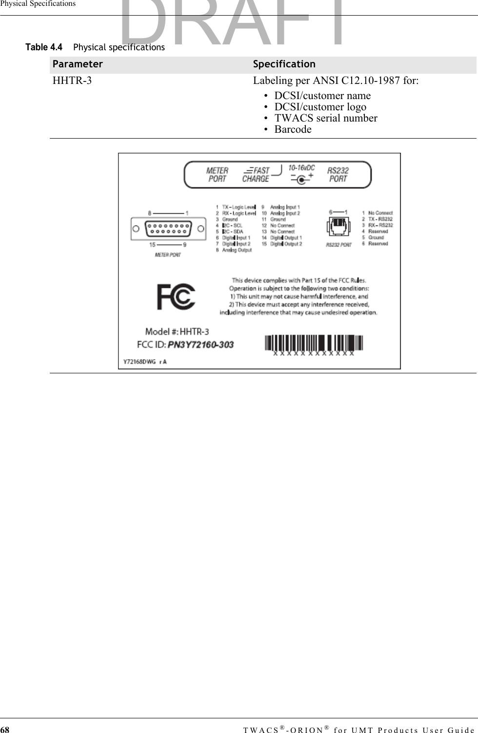 68 TWACS®-ORION® for UMT Products User GuidePhysical SpecificationsHHTR-3 Labeling per ANSI C12.10-1987 for:• DCSI/customer name• DCSI/customer logo • TWACS serial number• BarcodeTable 4.4Physical specificationsParameter SpecificationDRAFT