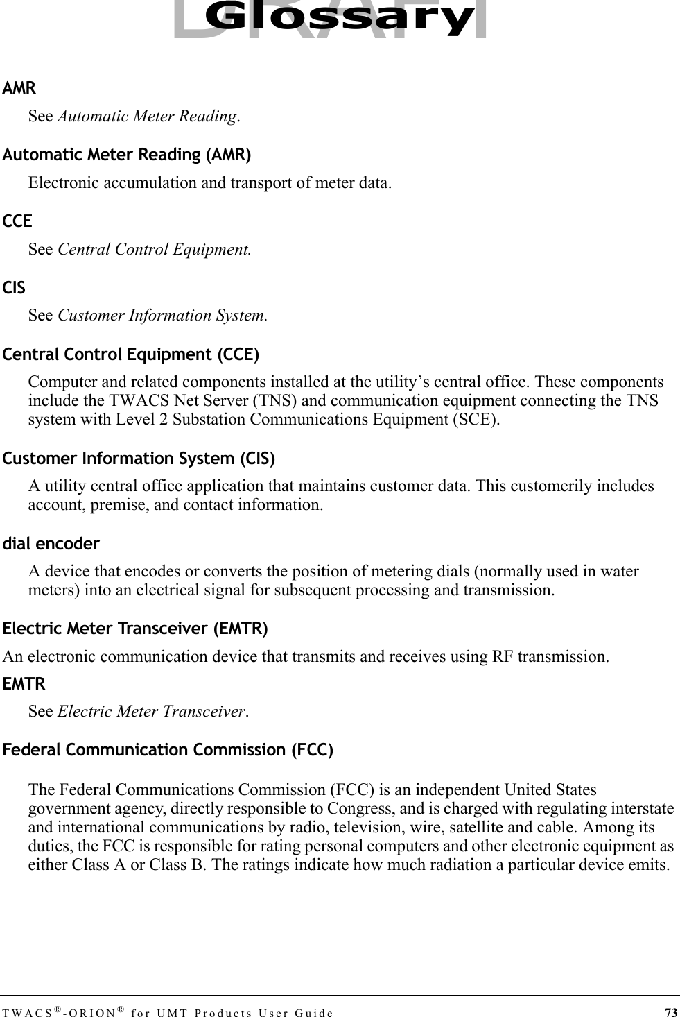 TWACS®-ORION® for UMT Products User Guide 73AMRSee Automatic Meter Reading.Automatic Meter Reading (AMR)Electronic accumulation and transport of meter data.CCESee Central Control Equipment.CISSee Customer Information System.Central Control Equipment (CCE)Computer and related components installed at the utility’s central office. These components include the TWACS Net Server (TNS) and communication equipment connecting the TNS system with Level 2 Substation Communications Equipment (SCE).Customer Information System (CIS)A utility central office application that maintains customer data. This customerily includes account, premise, and contact information.dial encoderA device that encodes or converts the position of metering dials (normally used in water meters) into an electrical signal for subsequent processing and transmission.Electric Meter Transceiver (EMTR)An electronic communication device that transmits and receives using RF transmission.EMTRSee Electric Meter Transceiver.Federal Communication Commission (FCC)The Federal Communications Commission (FCC) is an independent United States government agency, directly responsible to Congress, and is charged with regulating interstate and international communications by radio, television, wire, satellite and cable. Among its duties, the FCC is responsible for rating personal computers and other electronic equipment as either Class A or Class B. The ratings indicate how much radiation a particular device emits.GlossaryDRAFT