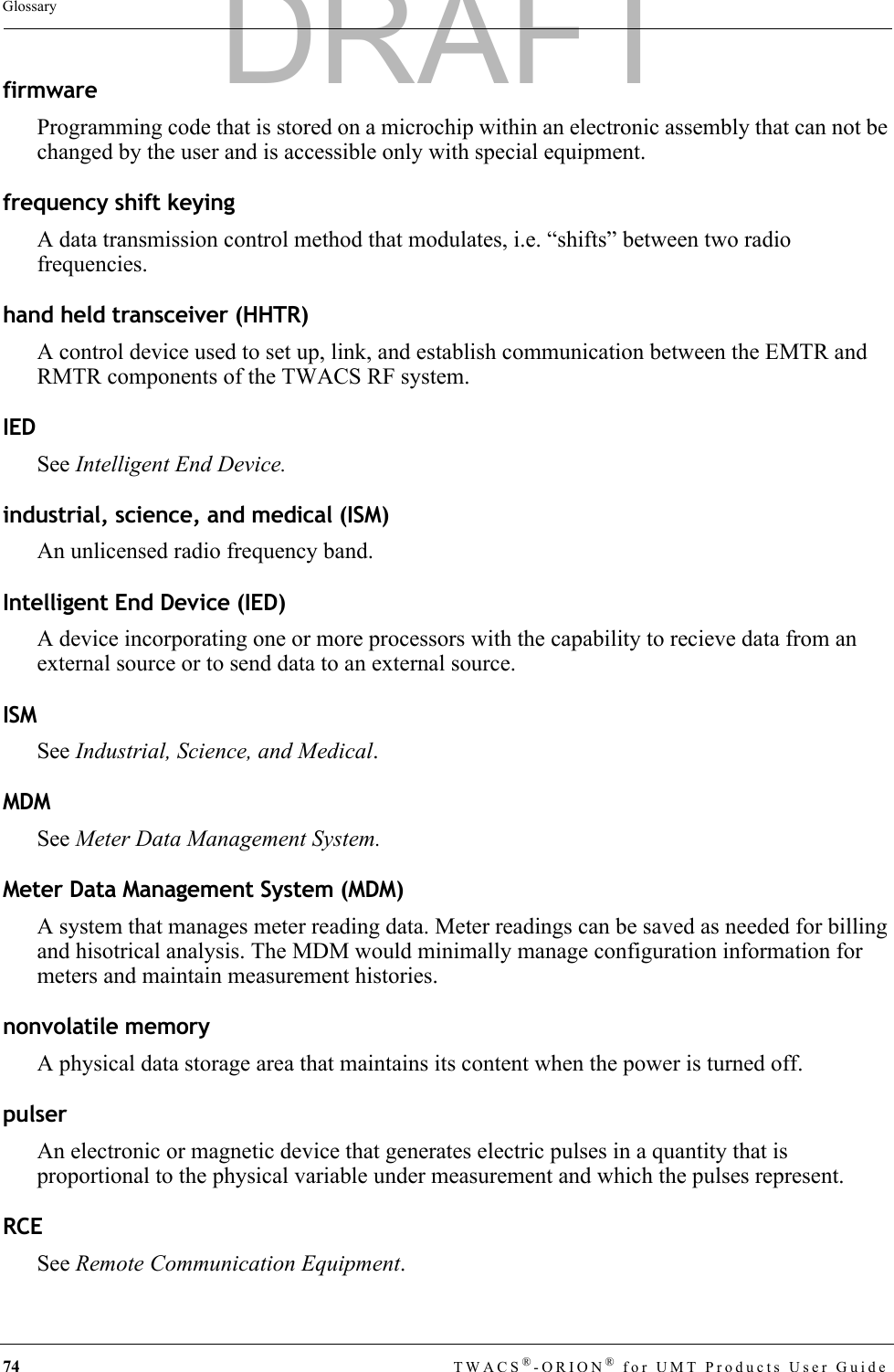 74 TWACS®-ORION® for UMT Products User GuideGlossaryfirmwareProgramming code that is stored on a microchip within an electronic assembly that can not be changed by the user and is accessible only with special equipment.frequency shift keyingA data transmission control method that modulates, i.e. “shifts” between two radio frequencies.hand held transceiver (HHTR)A control device used to set up, link, and establish communication between the EMTR and RMTR components of the TWACS RF system.IEDSee Intelligent End Device.industrial, science, and medical (ISM)An unlicensed radio frequency band.Intelligent End Device (IED)A device incorporating one or more processors with the capability to recieve data from an external source or to send data to an external source.ISMSee Industrial, Science, and Medical.MDMSee Meter Data Management System.Meter Data Management System (MDM)A system that manages meter reading data. Meter readings can be saved as needed for billing and hisotrical analysis. The MDM would minimally manage configuration information for meters and maintain measurement histories.nonvolatile memoryA physical data storage area that maintains its content when the power is turned off.pulserAn electronic or magnetic device that generates electric pulses in a quantity that is proportional to the physical variable under measurement and which the pulses represent.RCESee Remote Communication Equipment.DRAFT
