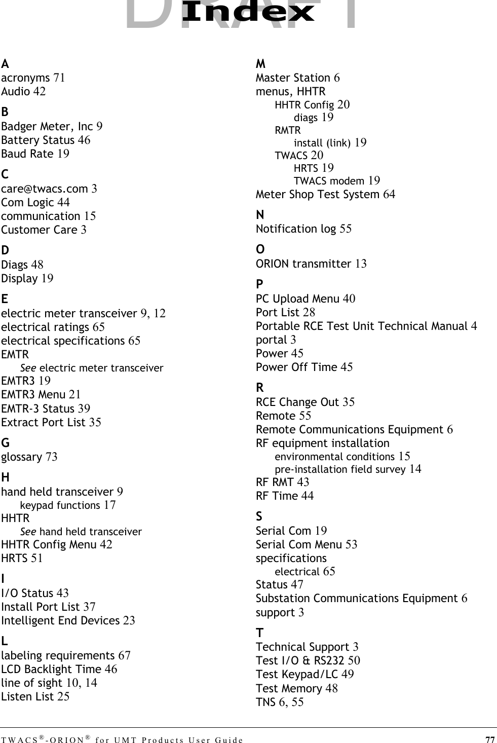 TWACS®-ORION® for UMT Products User Guide 77Aacronyms 71Audio 42BBadger Meter, Inc 9Battery Status 46Baud Rate 19Ccare@twacs.com 3Com Logic 44communication 15Customer Care 3DDiags 48Display 19Eelectric meter transceiver 9, 12electrical ratings 65electrical specifications 65EMTRSee electric meter transceiverEMTR3 19EMTR3 Menu 21EMTR-3 Status 39Extract Port List 35Gglossary 73Hhand held transceiver 9keypad functions 17HHTRSee hand held transceiverHHTR Config Menu 42HRTS 51II/O Status 43Install Port List 37Intelligent End Devices 23Llabeling requirements 67LCD Backlight Time 46line of sight 10, 14Listen List 25MMaster Station 6menus, HHTRHHTR Config 20diags 19RMTRinstall (link) 19TWACS 20HRTS 19TWACS modem 19Meter Shop Test System 64NNotification log 55OORION transmitter 13PPC Upload Menu 40Port List 28Portable RCE Test Unit Technical Manual 4portal 3Power 45Power Off Time 45RRCE Change Out 35Remote 55Remote Communications Equipment 6RF equipment installationenvironmental conditions 15pre-installation field survey 14RF RMT 43RF Time 44SSerial Com 19Serial Com Menu 53specificationselectrical 65Status 47Substation Communications Equipment 6support 3TTechnical Support 3Test I/O &amp; RS232 50Test Keypad/LC 49Test Memory 48TNS 6, 55IndexDRAFT