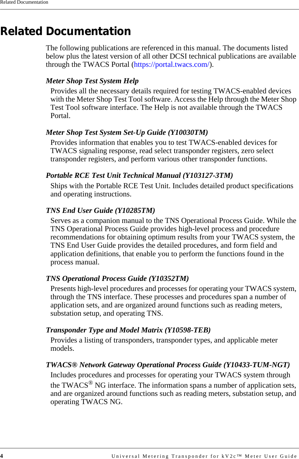 4Universal Metering Transponder for kV2c™ Meter User GuideRelated DocumentationRelated DocumentationThe following publications are referenced in this manual. The documents listed below plus the latest version of all other DCSI technical publications are available through the TWACS Portal (https://portal.twacs.com/).Meter Shop Test System HelpProvides all the necessary details required for testing TWACS-enabled devices with the Meter Shop Test Tool software. Access the Help through the Meter Shop Test Tool software interface. The Help is not available through the TWACS Portal.Meter Shop Test System Set-Up Guide (Y10030TM)Provides information that enables you to test TWACS-enabled devices for TWACS signaling response, read select transponder registers, zero select transponder registers, and perform various other transponder functions.Portable RCE Test Unit Technical Manual (Y103127-3TM)Ships with the Portable RCE Test Unit. Includes detailed product specifications and operating instructions.TNS End User Guide (Y10285TM)Serves as a companion manual to the TNS Operational Process Guide. While the TNS Operational Process Guide provides high-level process and procedure recommendations for obtaining optimum results from your TWACS system, the TNS End User Guide provides the detailed procedures, and form field and application definitions, that enable you to perform the functions found in the process manual.TNS Operational Process Guide (Y10352TM)Presents high-level procedures and processes for operating your TWACS system, through the TNS interface. These processes and procedures span a number of application sets, and are organized around functions such as reading meters, substation setup, and operating TNS.Transponder Type and Model Matrix (Y10598-TEB)Provides a listing of transponders, transponder types, and applicable meter models.TWACS® Network Gateway Operational Process Guide (Y10433-TUM-NGT)Includes procedures and processes for operating your TWACS system through the TWACS® NG interface. The information spans a number of application sets, and are organized around functions such as reading meters, substation setup, and operating TWACS NG.