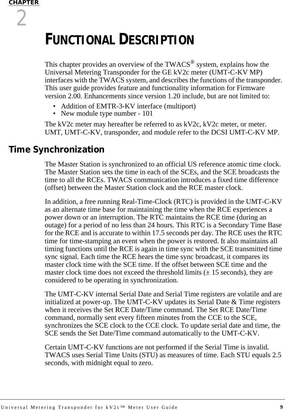 Universal Metering Transponder for kV2c™ Meter User Guide 9CHAPTER2FUNCTIONAL DESCRIPTIONThis chapter provides an overview of the TWACS® system, explains how the Universal Metering Transponder for the GE kV2c meter (UMT-C-KV MP) interfaces with the TWACS system, and describes the functions of the transponder. This user guide provides feature and functionality information for Firmware version 2.00. Enhancements since version 1.20 include, but are not limited to:• Addition of EMTR-3-KV interface (multiport)• New module type number - 101The kV2c meter may hereafter be referred to as kV2c, kV2c meter, or meter. UMT, UMT-C-KV, transponder, and module refer to the DCSI UMT-C-KV MP.Time SynchronizationThe Master Station is synchronized to an official US reference atomic time clock. The Master Station sets the time in each of the SCEs, and the SCE broadcasts the time to all the RCEs. TWACS communication introduces a fixed time difference (offset) between the Master Station clock and the RCE master clock. In addition, a free running Real-Time-Clock (RTC) is provided in the UMT-C-KV as an alternate time base for maintaining the time when the RCE experiences a power down or an interruption. The RTC maintains the RCE time (during an outage) for a period of no less than 24 hours. This RTC is a Secondary Time Base for the RCE and is accurate to within 17.5 seconds per day. The RCE uses the RTC time for time-stamping an event when the power is restored. It also maintains all timing functions until the RCE is again in time sync with the SCE transmitted time sync signal. Each time the RCE hears the time sync broadcast, it compares its master clock time with the SCE time. If the offset between SCE time and the master clock time does not exceed the threshold limits (± 15 seconds), they are considered to be operating in synchronization.The UMT-C-KV internal Serial Date and Serial Time registers are volatile and are initialized at power-up. The UMT-C-KV updates its Serial Date &amp; Time registers when it receives the Set RCE Date/Time command. The Set RCE Date/Time command, normally sent every fifteen minutes from the CCE to the SCE, synchronizes the SCE clock to the CCE clock. To update serial date and time, the SCE sends the Set Date/Time command automatically to the UMT-C-KV. Certain UMT-C-KV functions are not performed if the Serial Time is invalid. TWACS uses Serial Time Units (STU) as measures of time. Each STU equals 2.5 seconds, with midnight equal to zero.