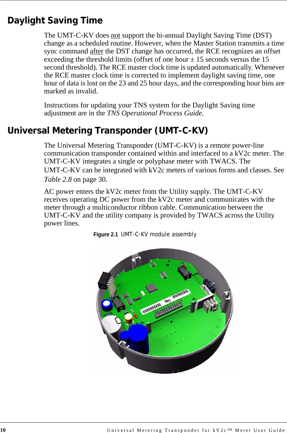 10 Universal Metering Transponder for kV2c™ Meter User GuideDaylight Saving TimeThe UMT-C-KV does not support the bi-annual Daylight Saving Time (DST) change as a scheduled routine. However, when the Master Station transmits a time sync command after the DST change has occurred, the RCE recognizes an offset exceeding the threshold limits (offset of one hour ± 15 seconds versus the 15 second threshold). The RCE master clock time is updated automatically. Whenever the RCE master clock time is corrected to implement daylight saving time, one hour of data is lost on the 23 and 25 hour days, and the corresponding hour bins are marked as invalid.Instructions for updating your TNS system for the Daylight Saving time adjustment are in the TNS Operational Process Guide.Universal Metering Transponder (UMT-C-KV)The Universal Metering Transponder (UMT-C-KV) is a remote power-line communication transponder contained within and interfaced to a kV2c meter. The UMT-C-KV integrates a single or polyphase meter with TWACS. The UMT-C-KV can be integrated with kV2c meters of various forms and classes. See Table 2.8 on page 30. AC power enters the kV2c meter from the Utility supply. The UMT-C-KV receives operating DC power from the kV2c meter and communicates with the meter through a multiconductor ribbon cable. Communication between the UMT-C-KV and the utility company is provided by TWACS across the Utility power lines.Figure 2.1  UMT-C-KV module assembly