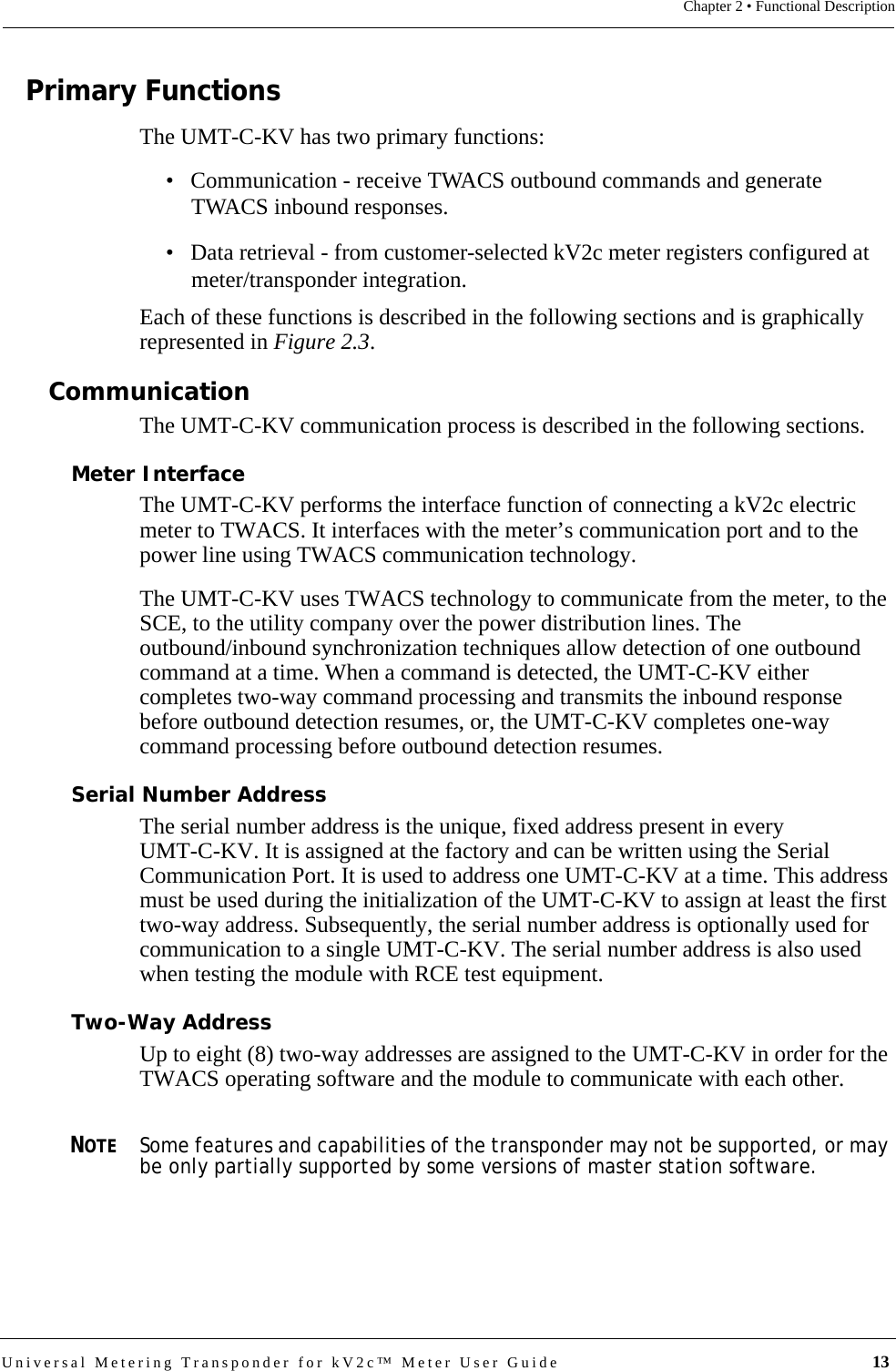Universal Metering Transponder for kV2c™ Meter User Guide  13Chapter 2 • Functional DescriptionPrimary FunctionsThe UMT-C-KV has two primary functions:• Communication - receive TWACS outbound commands and generate TWACS inbound responses. • Data retrieval - from customer-selected kV2c meter registers configured at meter/transponder integration.Each of these functions is described in the following sections and is graphically represented in Figure 2.3.CommunicationThe UMT-C-KV communication process is described in the following sections.Meter InterfaceThe UMT-C-KV performs the interface function of connecting a kV2c electric meter to TWACS. It interfaces with the meter’s communication port and to the power line using TWACS communication technology. The UMT-C-KV uses TWACS technology to communicate from the meter, to the SCE, to the utility company over the power distribution lines. The outbound/inbound synchronization techniques allow detection of one outbound command at a time. When a command is detected, the UMT-C-KV either completes two-way command processing and transmits the inbound response before outbound detection resumes, or, the UMT-C-KV completes one-way command processing before outbound detection resumes.Serial Number AddressThe serial number address is the unique, fixed address present in every UMT-C-KV. It is assigned at the factory and can be written using the Serial Communication Port. It is used to address one UMT-C-KV at a time. This address must be used during the initialization of the UMT-C-KV to assign at least the first two-way address. Subsequently, the serial number address is optionally used for communication to a single UMT-C-KV. The serial number address is also used when testing the module with RCE test equipment.Two-Way AddressUp to eight (8) two-way addresses are assigned to the UMT-C-KV in order for the TWACS operating software and the module to communicate with each other.NOTESome features and capabilities of the transponder may not be supported, or may be only partially supported by some versions of master station software.