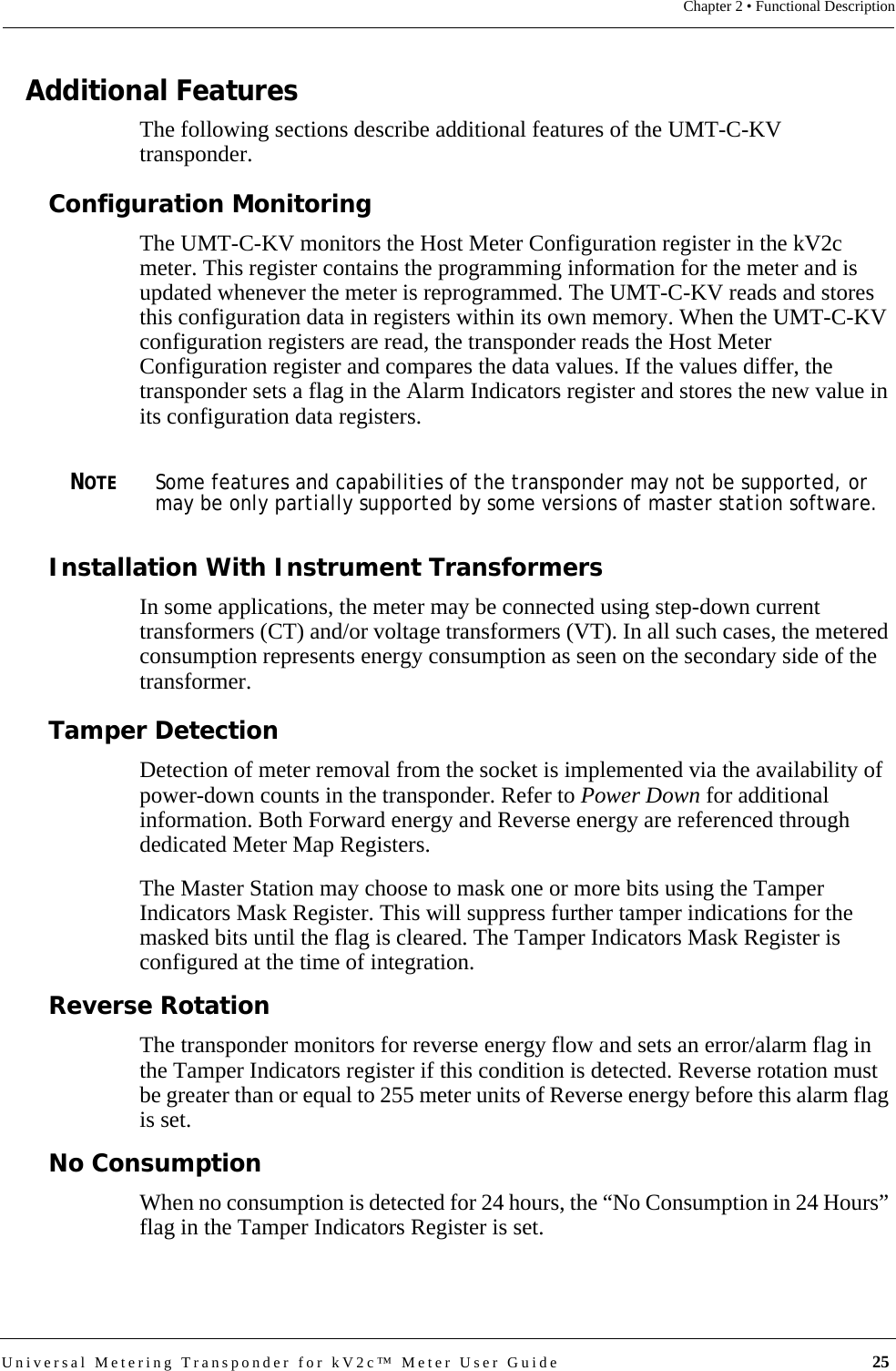 Universal Metering Transponder for kV2c™ Meter User Guide  25Chapter 2 • Functional DescriptionAdditional FeaturesThe following sections describe additional features of the UMT-C-KV transponder.Configuration MonitoringThe UMT-C-KV monitors the Host Meter Configuration register in the kV2c meter. This register contains the programming information for the meter and is updated whenever the meter is reprogrammed. The UMT-C-KV reads and stores this configuration data in registers within its own memory. When the UMT-C-KV configuration registers are read, the transponder reads the Host Meter Configuration register and compares the data values. If the values differ, the transponder sets a flag in the Alarm Indicators register and stores the new value in its configuration data registers.NOTESome features and capabilities of the transponder may not be supported, or may be only partially supported by some versions of master station software.Installation With Instrument TransformersIn some applications, the meter may be connected using step-down current transformers (CT) and/or voltage transformers (VT). In all such cases, the metered consumption represents energy consumption as seen on the secondary side of the transformer. Tamper DetectionDetection of meter removal from the socket is implemented via the availability of power-down counts in the transponder. Refer to Power Down for additional information. Both Forward energy and Reverse energy are referenced through dedicated Meter Map Registers.The Master Station may choose to mask one or more bits using the Tamper Indicators Mask Register. This will suppress further tamper indications for the masked bits until the flag is cleared. The Tamper Indicators Mask Register is configured at the time of integration.Reverse RotationThe transponder monitors for reverse energy flow and sets an error/alarm flag in the Tamper Indicators register if this condition is detected. Reverse rotation must be greater than or equal to 255 meter units of Reverse energy before this alarm flag is set.No ConsumptionWhen no consumption is detected for 24 hours, the “No Consumption in 24 Hours” flag in the Tamper Indicators Register is set.