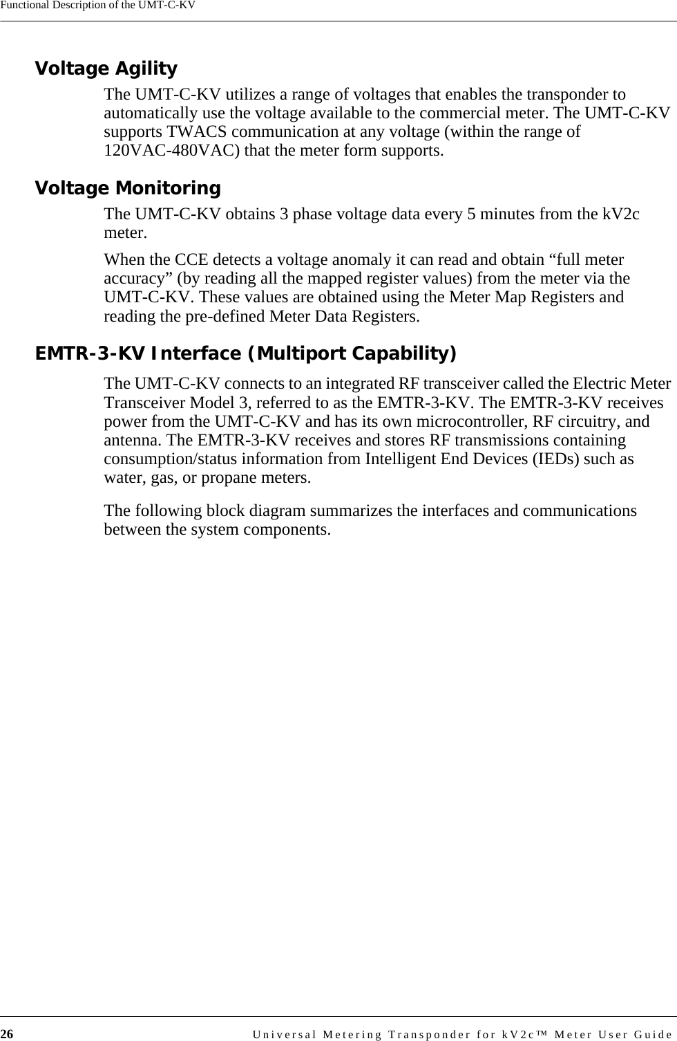 26 Universal Metering Transponder for kV2c™ Meter User GuideFunctional Description of the UMT-C-KVVoltage AgilityThe UMT-C-KV utilizes a range of voltages that enables the transponder to automatically use the voltage available to the commercial meter. The UMT-C-KV supports TWACS communication at any voltage (within the range of 120VAC-480VAC) that the meter form supports. Voltage Monitoring The UMT-C-KV obtains 3 phase voltage data every 5 minutes from the kV2c meter. When the CCE detects a voltage anomaly it can read and obtain “full meter accuracy” (by reading all the mapped register values) from the meter via the UMT-C-KV. These values are obtained using the Meter Map Registers and reading the pre-defined Meter Data Registers.EMTR-3-KV Interface (Multiport Capability)The UMT-C-KV connects to an integrated RF transceiver called the Electric Meter Transceiver Model 3, referred to as the EMTR-3-KV. The EMTR-3-KV receives power from the UMT-C-KV and has its own microcontroller, RF circuitry, and antenna. The EMTR-3-KV receives and stores RF transmissions containing consumption/status information from Intelligent End Devices (IEDs) such as water, gas, or propane meters. The following block diagram summarizes the interfaces and communications between the system components.