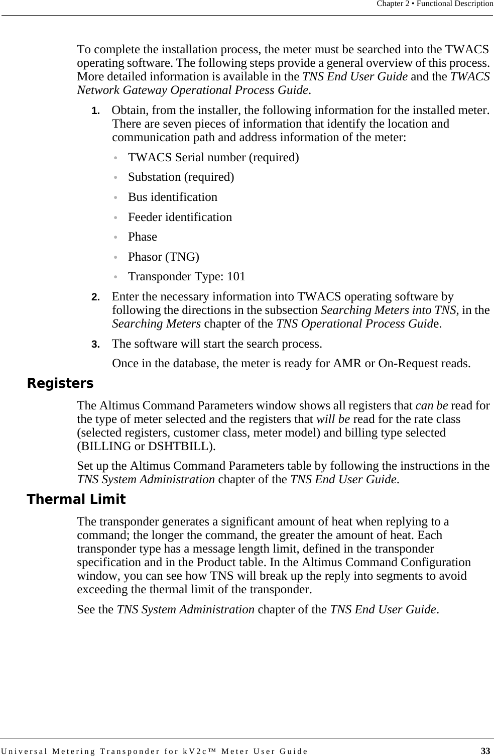 Universal Metering Transponder for kV2c™ Meter User Guide  33Chapter 2 • Functional DescriptionTo complete the installation process, the meter must be searched into the TWACS operating software. The following steps provide a general overview of this process. More detailed information is available in the TNS End User Guide and the TWACS Network Gateway Operational Process Guide.1.   Obtain, from the installer, the following information for the installed meter. There are seven pieces of information that identify the location and communication path and address information of the meter:•TWACS Serial number (required)•Substation (required)•Bus identification•Feeder identification•Phase•Phasor (TNG)•Transponder Type: 1012.   Enter the necessary information into TWACS operating software by following the directions in the subsection Searching Meters into TNS, in the Searching Meters chapter of the TNS Operational Process Guide.3.   The software will start the search process.Once in the database, the meter is ready for AMR or On-Request reads. RegistersThe Altimus Command Parameters window shows all registers that can be read for the type of meter selected and the registers that will be read for the rate class (selected registers, customer class, meter model) and billing type selected (BILLING or DSHTBILL). Set up the Altimus Command Parameters table by following the instructions in the TNS System Administration chapter of the TNS End User Guide.Thermal LimitThe transponder generates a significant amount of heat when replying to a command; the longer the command, the greater the amount of heat. Each transponder type has a message length limit, defined in the transponder specification and in the Product table. In the Altimus Command Configuration window, you can see how TNS will break up the reply into segments to avoid exceeding the thermal limit of the transponder.See the TNS System Administration chapter of the TNS End User Guide.