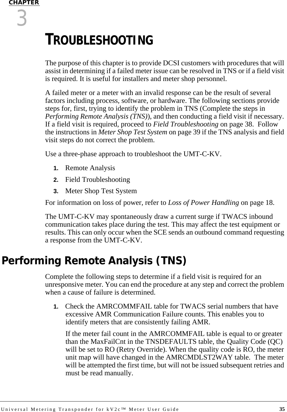 Universal Metering Transponder for kV2c™ Meter User Guide 35CHAPTER3TROUBLESHOOTING The purpose of this chapter is to provide DCSI customers with procedures that will assist in determining if a failed meter issue can be resolved in TNS or if a field visit is required. It is useful for installers and meter shop personnel.A failed meter or a meter with an invalid response can be the result of several factors including process, software, or hardware. The following sections provide steps for, first, trying to identify the problem in TNS (Complete the steps in Performing Remote Analysis (TNS)), and then conducting a field visit if necessary. If a field visit is required, proceed to Field Troubleshooting on page 38.  Follow the instructions in Meter Shop Test System on page 39 if the TNS analysis and field visit steps do not correct the problem.Use a three-phase approach to troubleshoot the UMT-C-KV.1.   Remote Analysis2.   Field Troubleshooting3.   Meter Shop Test SystemFor information on loss of power, refer to Loss of Power Handling on page 18. The UMT-C-KV may spontaneously draw a current surge if TWACS inbound communication takes place during the test. This may affect the test equipment or results. This can only occur when the SCE sends an outbound command requesting a response from the UMT-C-KV.Performing Remote Analysis (TNS)Complete the following steps to determine if a field visit is required for an unresponsive meter. You can end the procedure at any step and correct the problem when a cause of failure is determined.1.   Check the AMRCOMMFAIL table for TWACS serial numbers that have excessive AMR Communication Failure counts. This enables you to identify meters that are consistently failing AMR.If the meter fail count in the AMRCOMMFAIL table is equal to or greater than the MaxFailCnt in the TNSDEFAULTS table, the Quality Code (QC) will be set to RO (Retry Override). When the quality code is RO, the meter unit map will have changed in the AMRCMDLST2WAY table.  The meter will be attempted the first time, but will not be issued subsequent retries and must be read manually.
