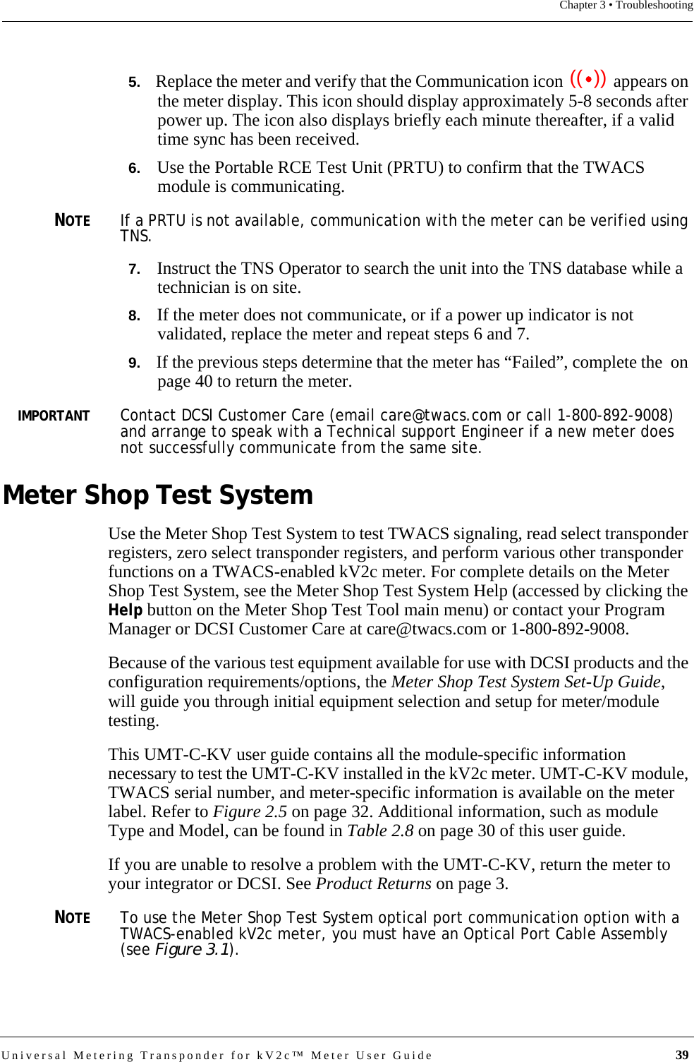 Universal Metering Transponder for kV2c™ Meter User Guide  39Chapter 3 • Troubleshooting5.   Replace the meter and verify that the Communication icon   appears on the meter display. This icon should display approximately 5-8 seconds after power up. The icon also displays briefly each minute thereafter, if a valid time sync has been received.6.   Use the Portable RCE Test Unit (PRTU) to confirm that the TWACS module is communicating. NOTEIf a PRTU is not available, communication with the meter can be verified using TNS. 7.   Instruct the TNS Operator to search the unit into the TNS database while a technician is on site.8.   If the meter does not communicate, or if a power up indicator is not validated, replace the meter and repeat steps 6 and 7.9.   If the previous steps determine that the meter has “Failed”, complete the  on page 40 to return the meter.IMPORTANTContact DCSI Customer Care (email care@twacs.com or call 1-800-892-9008) and arrange to speak with a Technical support Engineer if a new meter does not successfully communicate from the same site.Meter Shop Test SystemUse the Meter Shop Test System to test TWACS signaling, read select transponder registers, zero select transponder registers, and perform various other transponder functions on a TWACS-enabled kV2c meter. For complete details on the Meter Shop Test System, see the Meter Shop Test System Help (accessed by clicking the Help button on the Meter Shop Test Tool main menu) or contact your Program Manager or DCSI Customer Care at care@twacs.com or 1-800-892-9008.Because of the various test equipment available for use with DCSI products and the configuration requirements/options, the Meter Shop Test System Set-Up Guide, will guide you through initial equipment selection and setup for meter/module testing. This UMT-C-KV user guide contains all the module-specific information necessary to test the UMT-C-KV installed in the kV2c meter. UMT-C-KV module, TWACS serial number, and meter-specific information is available on the meter label. Refer to Figure 2.5 on page 32. Additional information, such as module Type and Model, can be found in Table 2.8 on page 30 of this user guide.If you are unable to resolve a problem with the UMT-C-KV, return the meter to your integrator or DCSI. See Product Returns on page 3.NOTETo use the Meter Shop Test System optical port communication option with a TWACS-enabled kV2c meter, you must have an Optical Port Cable Assembly (see Figure 3.1).((  ))