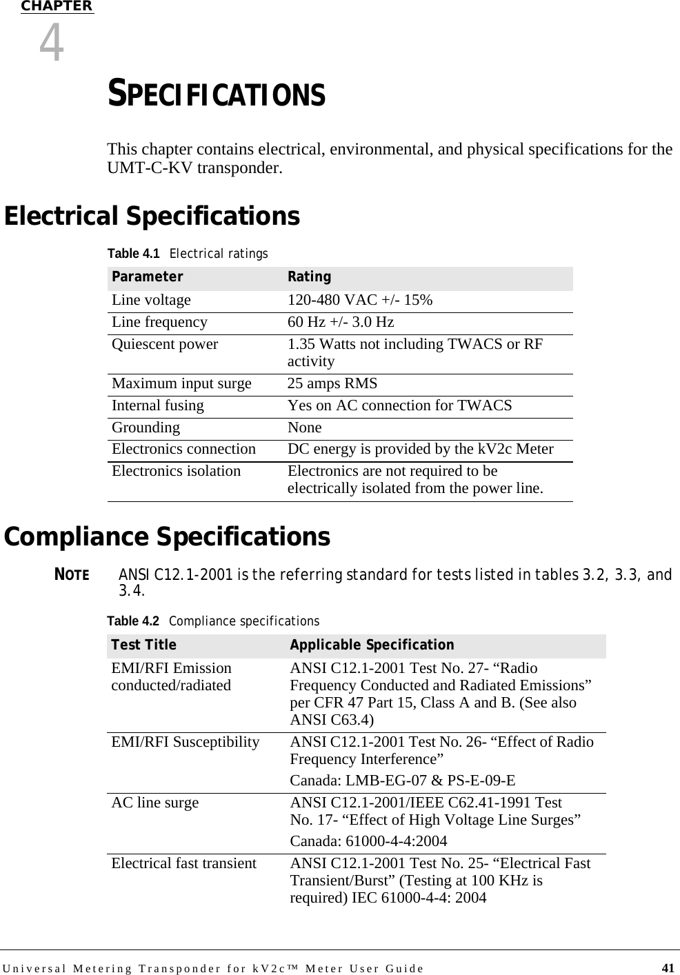 Universal Metering Transponder for kV2c™ Meter User Guide 41CHAPTER4SPECIFICATIONSThis chapter contains electrical, environmental, and physical specifications for the UMT-C-KV transponder.Electrical SpecificationsCompliance SpecificationsNOTEANSI C12.1-2001 is the referring standard for tests listed in tables 3.2, 3.3, and 3.4. Table 4.1Electrical ratingsParameter RatingLine voltage 120-480 VAC +/- 15%Line frequency 60 Hz +/- 3.0 HzQuiescent power 1.35 Watts not including TWACS or RF activityMaximum input surge 25 amps RMSInternal fusing Yes on AC connection for TWACSGrounding NoneElectronics connection DC energy is provided by the kV2c MeterElectronics isolation Electronics are not required to be electrically isolated from the power line.Table 4.2Compliance specificationsTest Title Applicable SpecificationEMI/RFI Emission conducted/radiated ANSI C12.1-2001 Test No. 27- “Radio Frequency Conducted and Radiated Emissions” per CFR 47 Part 15, Class A and B. (See also ANSI C63.4)EMI/RFI Susceptibility ANSI C12.1-2001 Test No. 26- “Effect of Radio Frequency Interference”Canada: LMB-EG-07 &amp; PS-E-09-EAC line surge ANSI C12.1-2001/IEEE C62.41-1991 Test No. 17- “Effect of High Voltage Line Surges”Canada: 61000-4-4:2004Electrical fast transient ANSI C12.1-2001 Test No. 25- “Electrical Fast Transient/Burst” (Testing at 100 KHz is required) IEC 61000-4-4: 2004
