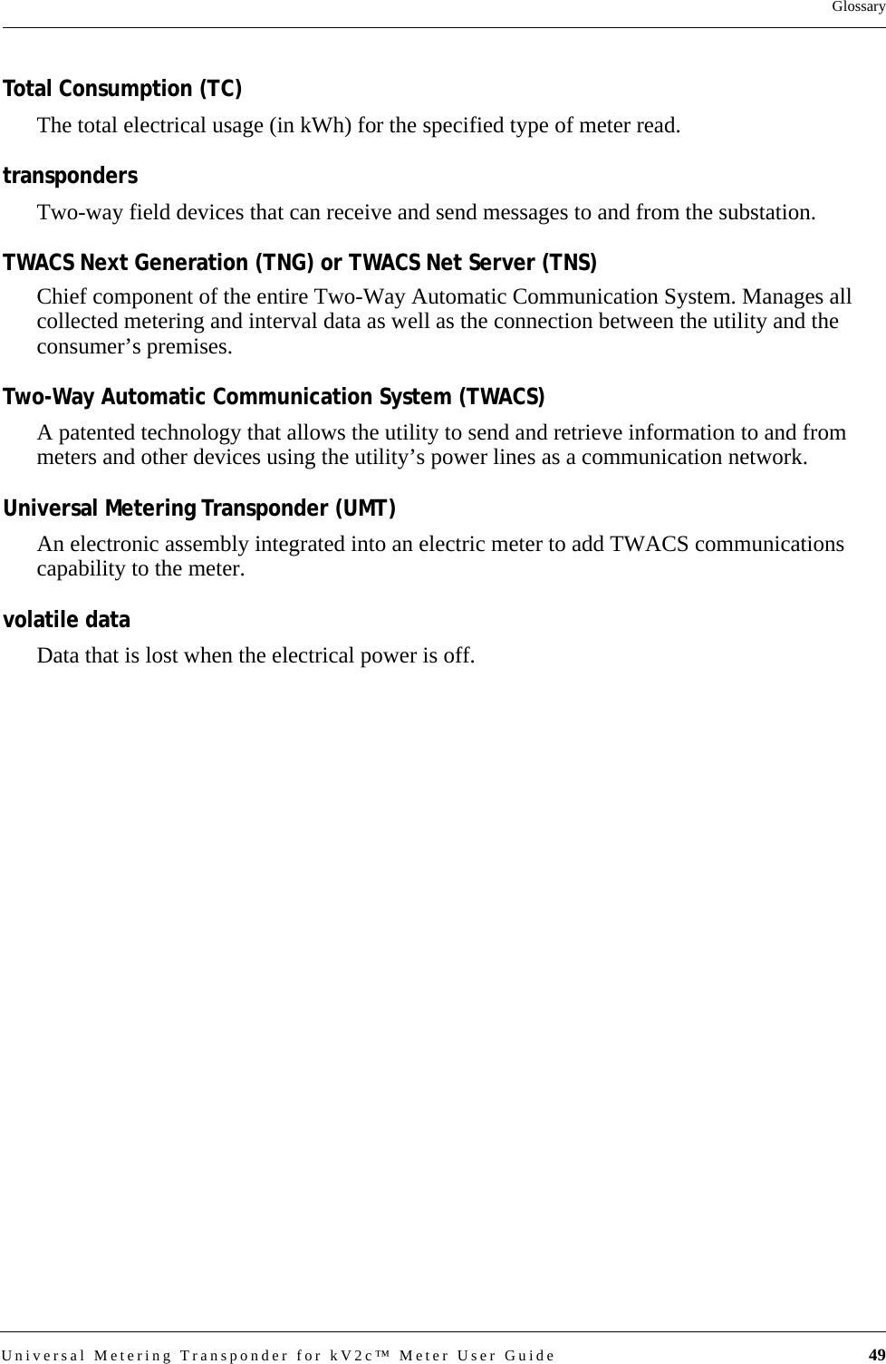 Universal Metering Transponder for kV2c™ Meter User Guide 49GlossaryTotal Consumption (TC)The total electrical usage (in kWh) for the specified type of meter read.transpondersTwo-way field devices that can receive and send messages to and from the substation.TWACS Next Generation (TNG) or TWACS Net Server (TNS)Chief component of the entire Two-Way Automatic Communication System. Manages all collected metering and interval data as well as the connection between the utility and the consumer’s premises.Two-Way Automatic Communication System (TWACS) A patented technology that allows the utility to send and retrieve information to and from meters and other devices using the utility’s power lines as a communication network.Universal Metering Transponder (UMT)An electronic assembly integrated into an electric meter to add TWACS communications capability to the meter.volatile dataData that is lost when the electrical power is off.