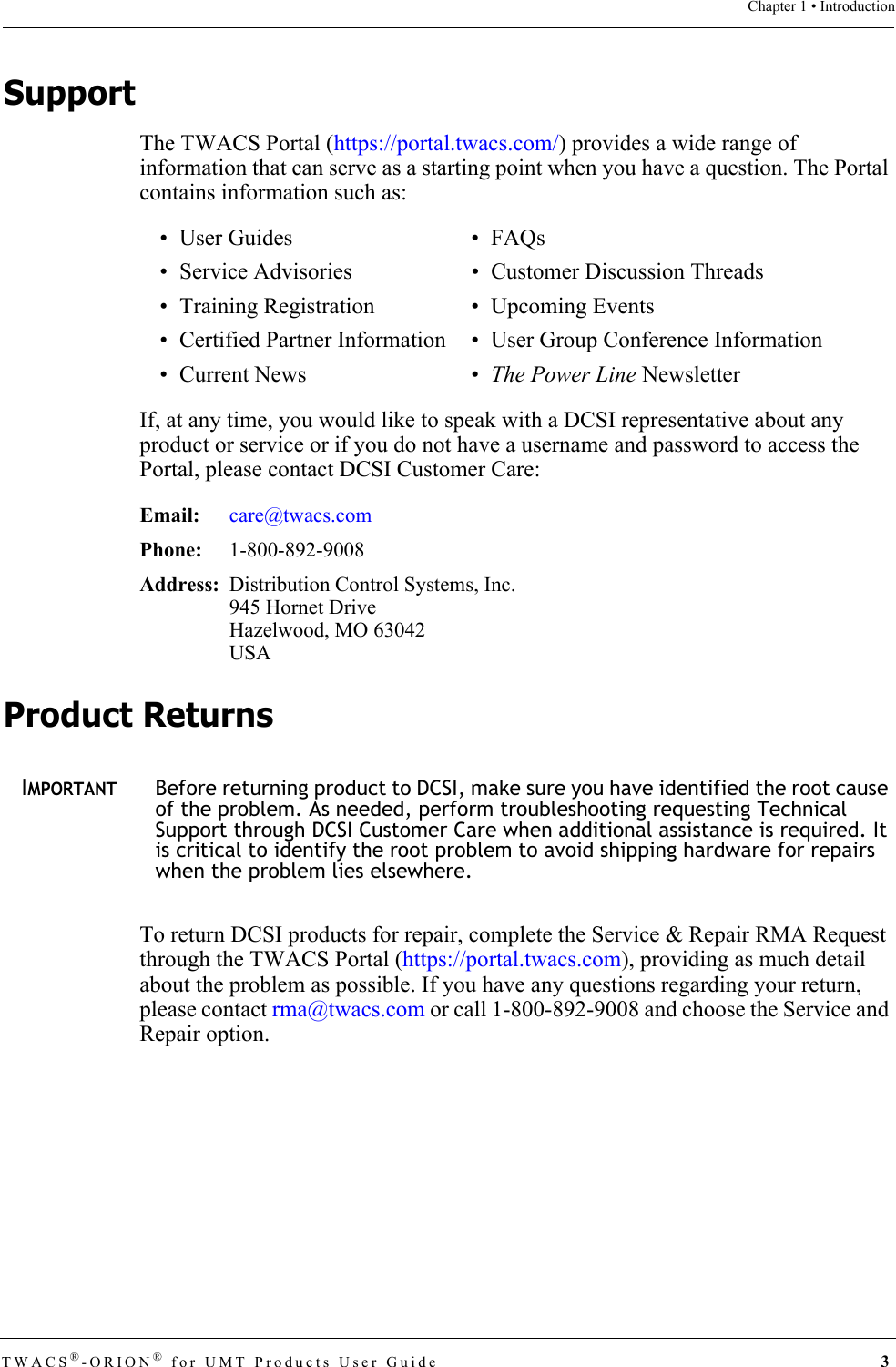 TWACS®-ORION® for UMT Products User Guide  3Chapter 1 • IntroductionSupportThe TWACS Portal (https://portal.twacs.com/) provides a wide range of information that can serve as a starting point when you have a question. The Portal contains information such as:If, at any time, you would like to speak with a DCSI representative about any product or service or if you do not have a username and password to access the Portal, please contact DCSI Customer Care:Product ReturnsIMPORTANTBefore returning product to DCSI, make sure you have identified the root cause of the problem. As needed, perform troubleshooting requesting Technical Support through DCSI Customer Care when additional assistance is required. It is critical to identify the root problem to avoid shipping hardware for repairs when the problem lies elsewhere.To return DCSI products for repair, complete the Service &amp; Repair RMA Request through the TWACS Portal (https://portal.twacs.com), providing as much detail about the problem as possible. If you have any questions regarding your return, please contact rma@twacs.com or call 1-800-892-9008 and choose the Service and Repair option.•User Guides •FAQs • Service Advisories • Customer Discussion Threads• Training Registration • Upcoming Events• Certified Partner Information • User Group Conference Information• Current News • The Power Line NewsletterEmail: care@twacs.comPhone:  1-800-892-9008Address: Distribution Control Systems, Inc.945 Hornet DriveHazelwood, MO 63042USA