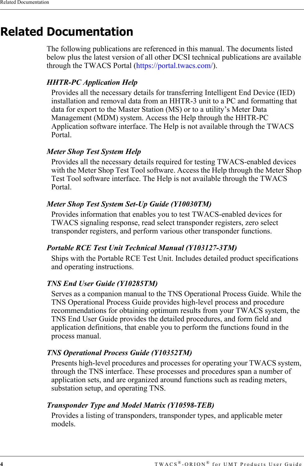 4TWACS®-ORION® for UMT Products User GuideRelated DocumentationRelated DocumentationThe following publications are referenced in this manual. The documents listed below plus the latest version of all other DCSI technical publications are available through the TWACS Portal (https://portal.twacs.com/).HHTR-PC Application HelpProvides all the necessary details for transferring Intelligent End Device (IED) installation and removal data from an HHTR-3 unit to a PC and formatting that data for export to the Master Station (MS) or to a utility’s Meter Data Management (MDM) system. Access the Help through the HHTR-PC Application software interface. The Help is not available through the TWACS Portal.Meter Shop Test System HelpProvides all the necessary details required for testing TWACS-enabled devices with the Meter Shop Test Tool software. Access the Help through the Meter Shop Test Tool software interface. The Help is not available through the TWACS Portal.Meter Shop Test System Set-Up Guide (Y10030TM)Provides information that enables you to test TWACS-enabled devices for TWACS signaling response, read select transponder registers, zero select transponder registers, and perform various other transponder functions.Portable RCE Test Unit Technical Manual (Y103127-3TM)Ships with the Portable RCE Test Unit. Includes detailed product specifications and operating instructions.TNS End User Guide (Y10285TM)Serves as a companion manual to the TNS Operational Process Guide. While the TNS Operational Process Guide provides high-level process and procedure recommendations for obtaining optimum results from your TWACS system, the TNS End User Guide provides the detailed procedures, and form field and application definitions, that enable you to perform the functions found in the process manual.TNS Operational Process Guide (Y10352TM)Presents high-level procedures and processes for operating your TWACS system, through the TNS interface. These processes and procedures span a number of application sets, and are organized around functions such as reading meters, substation setup, and operating TNS.Transponder Type and Model Matrix (Y10598-TEB)Provides a listing of transponders, transponder types, and applicable meter models.