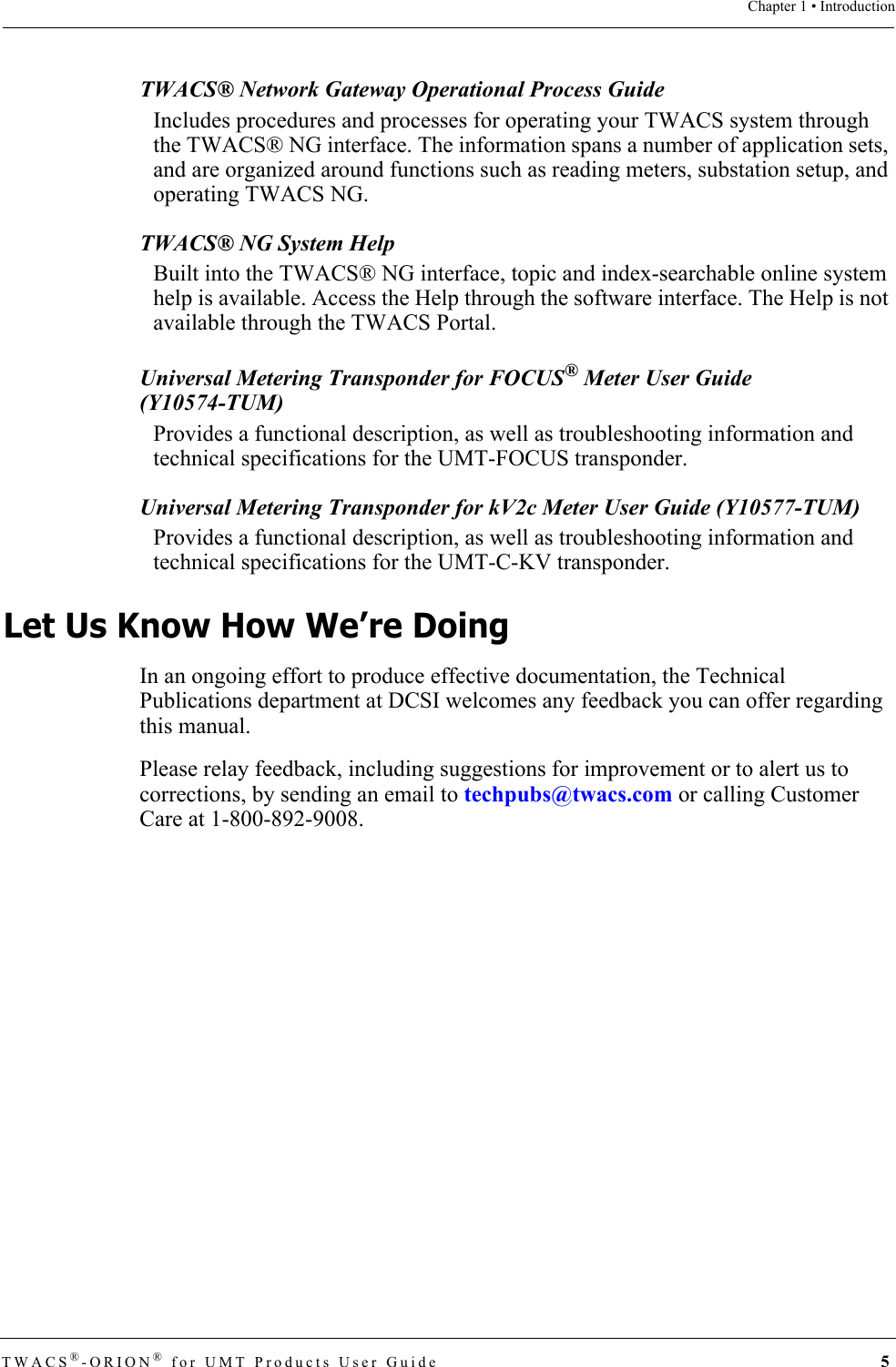 TWACS®-ORION® for UMT Products User Guide  5Chapter 1 • IntroductionTWACS® Network Gateway Operational Process Guide Includes procedures and processes for operating your TWACS system through the TWACS® NG interface. The information spans a number of application sets, and are organized around functions such as reading meters, substation setup, and operating TWACS NG.TWACS® NG System HelpBuilt into the TWACS® NG interface, topic and index-searchable online system help is available. Access the Help through the software interface. The Help is not available through the TWACS Portal.Universal Metering Transponder for FOCUS® Meter User Guide (Y10574-TUM)Provides a functional description, as well as troubleshooting information and technical specifications for the UMT-FOCUS transponder.Universal Metering Transponder for kV2c Meter User Guide (Y10577-TUM)Provides a functional description, as well as troubleshooting information and technical specifications for the UMT-C-KV transponder.Let Us Know How We’re DoingIn an ongoing effort to produce effective documentation, the Technical Publications department at DCSI welcomes any feedback you can offer regarding this manual.Please relay feedback, including suggestions for improvement or to alert us to corrections, by sending an email to techpubs@twacs.com or calling Customer Care at 1-800-892-9008.