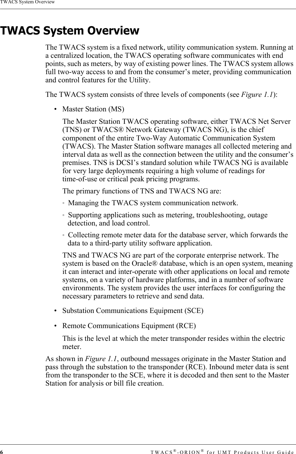 6TWACS®-ORION® for UMT Products User GuideTWACS System OverviewTWACS System OverviewThe TWACS system is a fixed network, utility communication system. Running at a centralized location, the TWACS operating software communicates with end points, such as meters, by way of existing power lines. The TWACS system allows full two-way access to and from the consumer’s meter, providing communication and control features for the Utility.  The TWACS system consists of three levels of components (see Figure 1.1):• Master Station (MS)The Master Station TWACS operating software, either TWACS Net Server (TNS) or TWACS® Network Gateway (TWACS NG), is the chief component of the entire Two-Way Automatic Communication System (TWACS). The Master Station software manages all collected metering and interval data as well as the connection between the utility and the consumer’s premises. TNS is DCSI’s standard solution while TWACS NG is available for very large deployments requiring a high volume of readings for time-of-use or critical peak pricing programs.The primary functions of TNS and TWACS NG are:•Managing the TWACS system communication network.•Supporting applications such as metering, troubleshooting, outage detection, and load control.•Collecting remote meter data for the database server, which forwards the data to a third-party utility software application.TNS and TWACS NG are part of the corporate enterprise network. The system is based on the Oracle® database, which is an open system, meaning it can interact and inter-operate with other applications on local and remote systems, on a variety of hardware platforms, and in a number of software environments. The system provides the user interfaces for configuring the necessary parameters to retrieve and send data.• Substation Communications Equipment (SCE)• Remote Communications Equipment (RCE)This is the level at which the meter transponder resides within the electric meter.As shown in Figure 1.1, outbound messages originate in the Master Station and pass through the substation to the transponder (RCE). Inbound meter data is sent from the transponder to the SCE, where it is decoded and then sent to the Master Station for analysis or bill file creation.