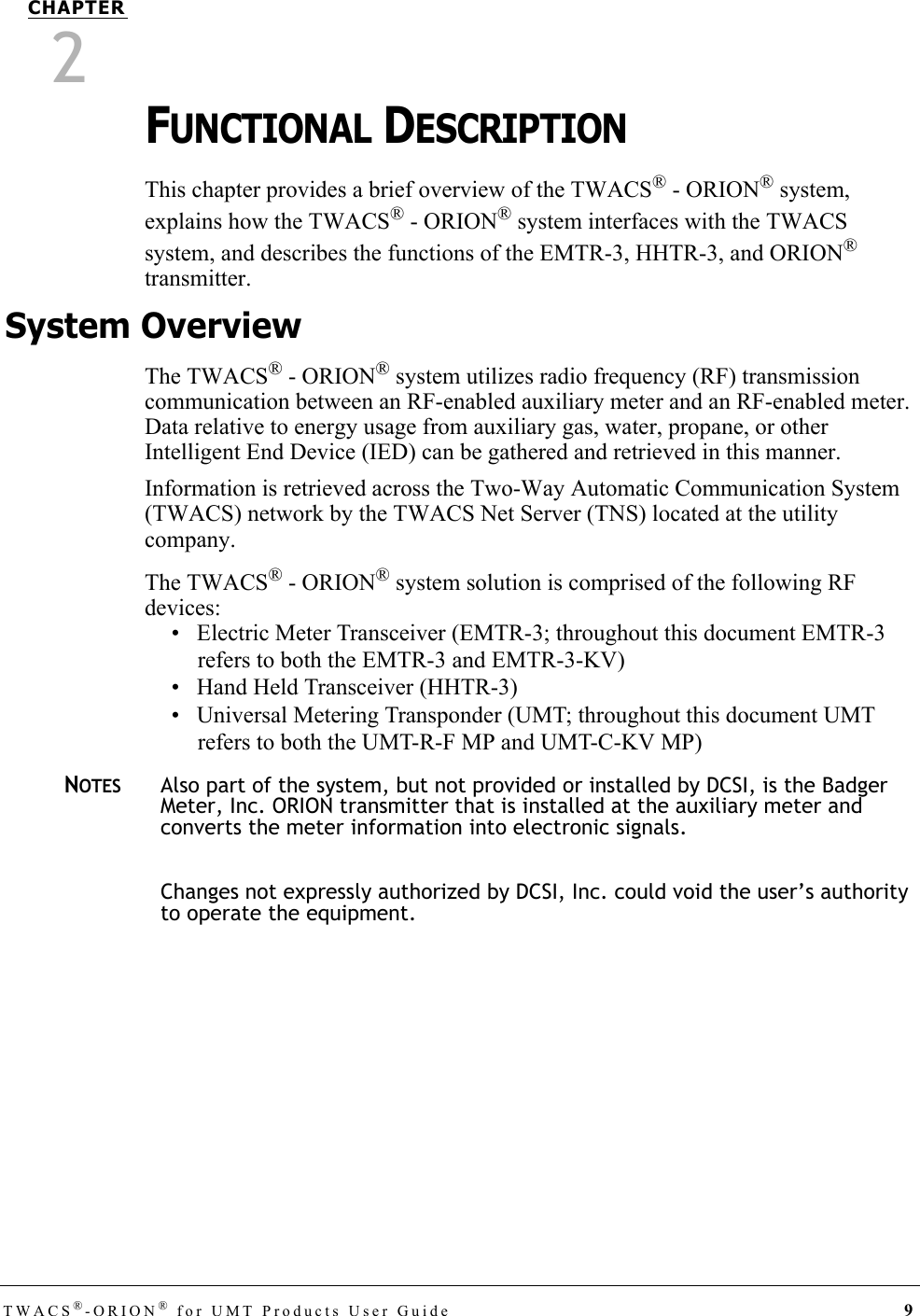 TWACS®-ORION® for UMT Products User Guide 9CHAPTER2FUNCTIONAL DESCRIPTIONThis chapter provides a brief overview of the TWACS® - ORION® system, explains how the TWACS® - ORION® system interfaces with the TWACS system, and describes the functions of the EMTR-3, HHTR-3, and ORION® transmitter. System OverviewThe TWACS® - ORION® system utilizes radio frequency (RF) transmission communication between an RF-enabled auxiliary meter and an RF-enabled meter. Data relative to energy usage from auxiliary gas, water, propane, or other Intelligent End Device (IED) can be gathered and retrieved in this manner. Information is retrieved across the Two-Way Automatic Communication System (TWACS) network by the TWACS Net Server (TNS) located at the utility company. The TWACS® - ORION® system solution is comprised of the following RF devices:• Electric Meter Transceiver (EMTR-3; throughout this document EMTR-3 refers to both the EMTR-3 and EMTR-3-KV)• Hand Held Transceiver (HHTR-3)• Universal Metering Transponder (UMT; throughout this document UMT refers to both the UMT-R-F MP and UMT-C-KV MP)NOTESAlso part of the system, but not provided or installed by DCSI, is the Badger Meter, Inc. ORION transmitter that is installed at the auxiliary meter and converts the meter information into electronic signals.Changes not expressly authorized by DCSI, Inc. could void the user’s authority to operate the equipment.