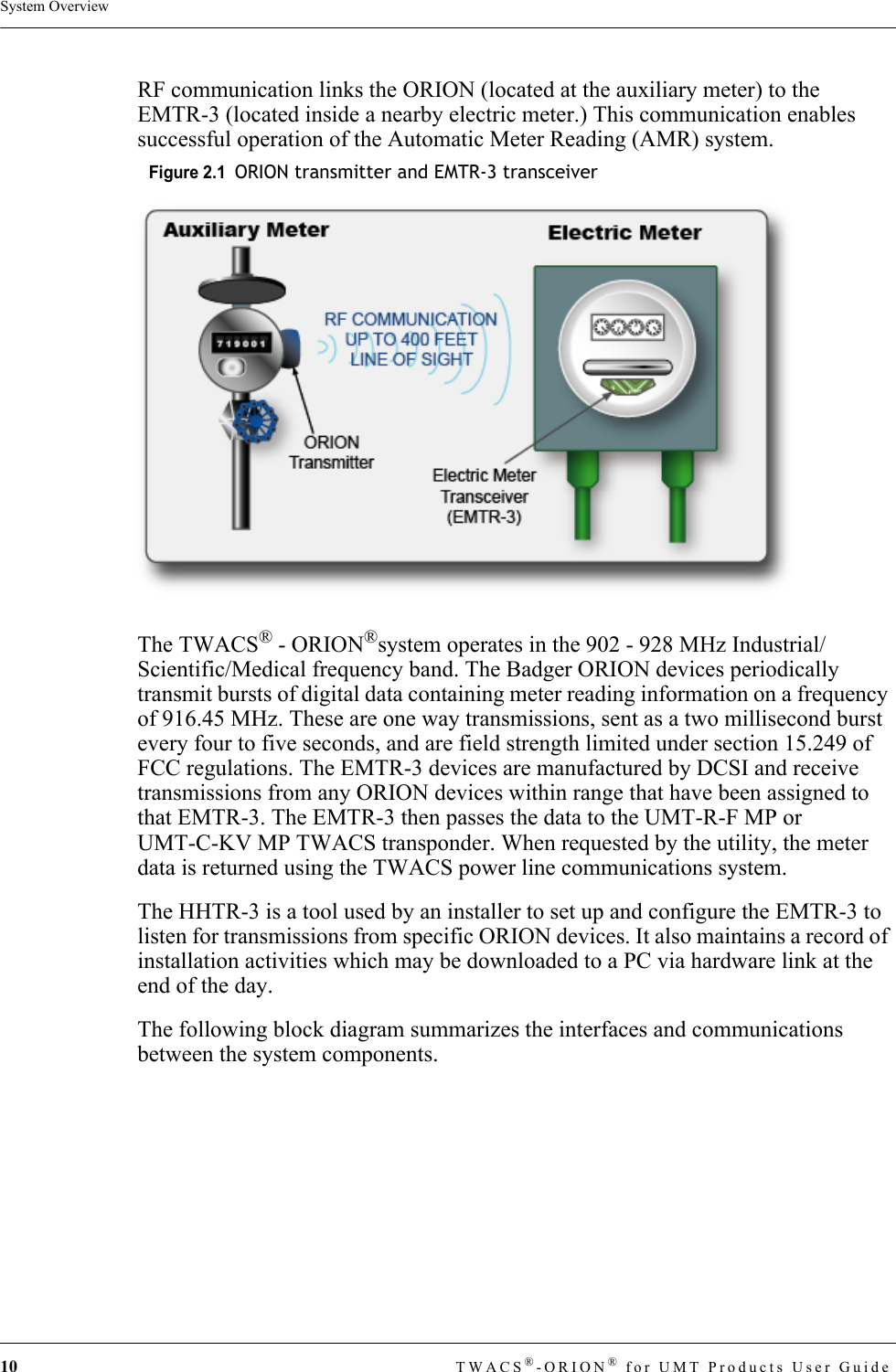 10 TWACS®-ORION® for UMT Products User GuideSystem OverviewRF communication links the ORION (located at the auxiliary meter) to the EMTR-3 (located inside a nearby electric meter.) This communication enables successful operation of the Automatic Meter Reading (AMR) system. Figure 2.1  ORION transmitter and EMTR-3 transceiverThe TWACS® - ORION®system operates in the 902 - 928 MHz Industrial/ Scientific/Medical frequency band. The Badger ORION devices periodically transmit bursts of digital data containing meter reading information on a frequency of 916.45 MHz. These are one way transmissions, sent as a two millisecond burst every four to five seconds, and are field strength limited under section 15.249 of FCC regulations. The EMTR-3 devices are manufactured by DCSI and receive transmissions from any ORION devices within range that have been assigned to that EMTR-3. The EMTR-3 then passes the data to the UMT-R-F MP or UMT-C-KV MP TWACS transponder. When requested by the utility, the meter data is returned using the TWACS power line communications system. The HHTR-3 is a tool used by an installer to set up and configure the EMTR-3 to listen for transmissions from specific ORION devices. It also maintains a record of installation activities which may be downloaded to a PC via hardware link at the end of the day.The following block diagram summarizes the interfaces and communications between the system components.