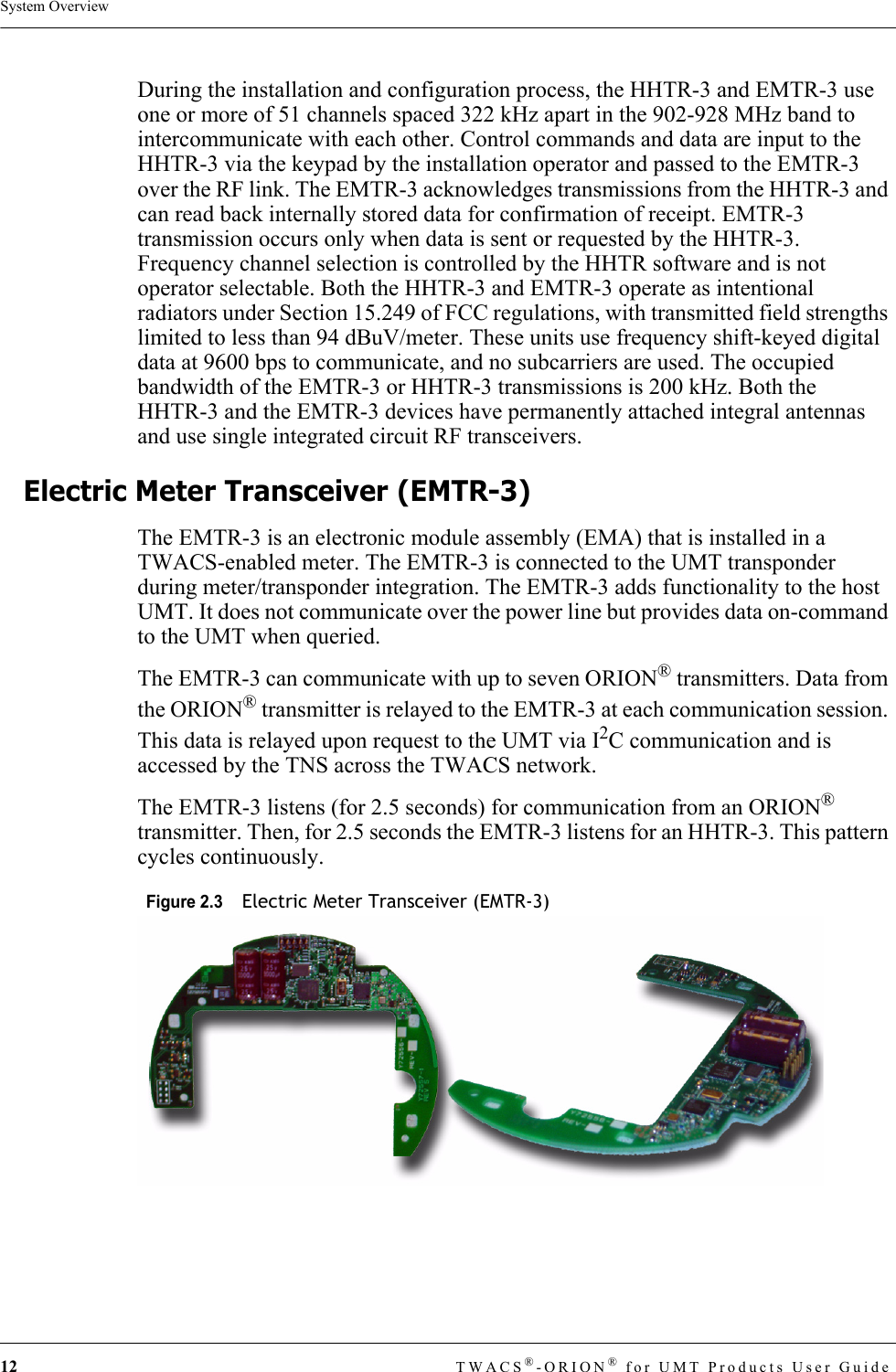 12 TWACS®-ORION® for UMT Products User GuideSystem OverviewDuring the installation and configuration process, the HHTR-3 and EMTR-3 use one or more of 51 channels spaced 322 kHz apart in the 902-928 MHz band to intercommunicate with each other. Control commands and data are input to the HHTR-3 via the keypad by the installation operator and passed to the EMTR-3 over the RF link. The EMTR-3 acknowledges transmissions from the HHTR-3 and can read back internally stored data for confirmation of receipt. EMTR-3 transmission occurs only when data is sent or requested by the HHTR-3. Frequency channel selection is controlled by the HHTR software and is not operator selectable. Both the HHTR-3 and EMTR-3 operate as intentional radiators under Section 15.249 of FCC regulations, with transmitted field strengths limited to less than 94 dBuV/meter. These units use frequency shift-keyed digital data at 9600 bps to communicate, and no subcarriers are used. The occupied bandwidth of the EMTR-3 or HHTR-3 transmissions is 200 kHz. Both the HHTR-3 and the EMTR-3 devices have permanently attached integral antennas and use single integrated circuit RF transceivers.Electric Meter Transceiver (EMTR-3)The EMTR-3 is an electronic module assembly (EMA) that is installed in a TWACS-enabled meter. The EMTR-3 is connected to the UMT transponder during meter/transponder integration. The EMTR-3 adds functionality to the host UMT. It does not communicate over the power line but provides data on-command to the UMT when queried. The EMTR-3 can communicate with up to seven ORION® transmitters. Data from the ORION® transmitter is relayed to the EMTR-3 at each communication session. This data is relayed upon request to the UMT via I2C communication and is accessed by the TNS across the TWACS network.The EMTR-3 listens (for 2.5 seconds) for communication from an ORION® transmitter. Then, for 2.5 seconds the EMTR-3 listens for an HHTR-3. This pattern cycles continuously.Figure 2.3  Electric Meter Transceiver (EMTR-3) 