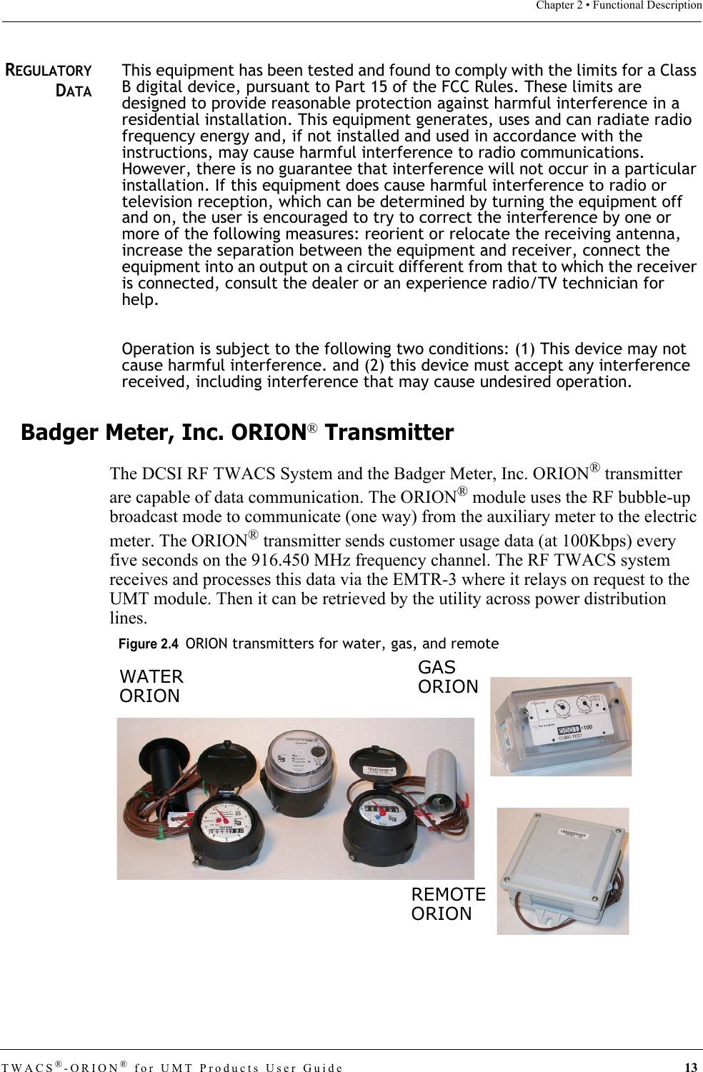 TWACS®-ORION® for UMT Products User Guide 13Chapter 2 • Functional DescriptionREGULATORYDATAThis equipment has been tested and found to comply with the limits for a Class B digital device, pursuant to Part 15 of the FCC Rules. These limits are designed to provide reasonable protection against harmful interference in a residential installation. This equipment generates, uses and can radiate radio frequency energy and, if not installed and used in accordance with the instructions, may cause harmful interference to radio communications. However, there is no guarantee that interference will not occur in a particular installation. If this equipment does cause harmful interference to radio or television reception, which can be determined by turning the equipment off and on, the user is encouraged to try to correct the interference by one or more of the following measures: reorient or relocate the receiving antenna, increase the separation between the equipment and receiver, connect the equipment into an output on a circuit different from that to which the receiver is connected, consult the dealer or an experience radio/TV technician for help.Operation is subject to the following two conditions: (1) This device may not cause harmful interference. and (2) this device must accept any interference received, including interference that may cause undesired operation.Badger Meter, Inc. ORION® TransmitterThe DCSI RF TWACS System and the Badger Meter, Inc. ORION® transmitter are capable of data communication. The ORION® module uses the RF bubble-up broadcast mode to communicate (one way) from the auxiliary meter to the electric meter. The ORION® transmitter sends customer usage data (at 100Kbps) every five seconds on the 916.450 MHz frequency channel. The RF TWACS system receives and processes this data via the EMTR-3 where it relays on request to the UMT module. Then it can be retrieved by the utility across power distribution lines.Figure 2.4  ORION transmitters for water, gas, and remoteREMOTEORIONGASORIONWATERORION