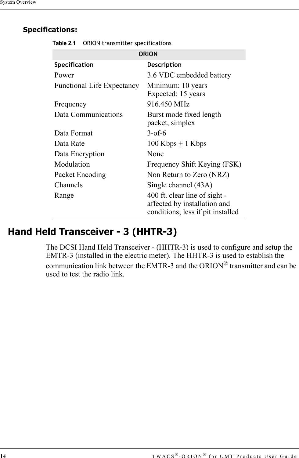 14 TWACS®-ORION® for UMT Products User GuideSystem OverviewSpecifications: Hand Held Transceiver - 3 (HHTR-3)The DCSI Hand Held Transceiver - (HHTR-3) is used to configure and setup the EMTR-3 (installed in the electric meter). The HHTR-3 is used to establish the communication link between the EMTR-3 and the ORION® transmitter and can be used to test the radio link.Table 2.1ORION transmitter specificationsORIONSpecification DescriptionPower 3.6 VDC embedded batteryFunctional Life Expectancy  Minimum: 10 yearsExpected: 15 yearsFrequency 916.450 MHzData Communications  Burst mode fixed length packet, simplexData Format  3-of-6Data Rate  100 Kbps + 1 KbpsData Encryption  NoneModulation  Frequency Shift Keying (FSK)Packet Encoding  Non Return to Zero (NRZ)Channels  Single channel (43A)Range  400 ft. clear line of sight - affected by installation and conditions; less if pit installed