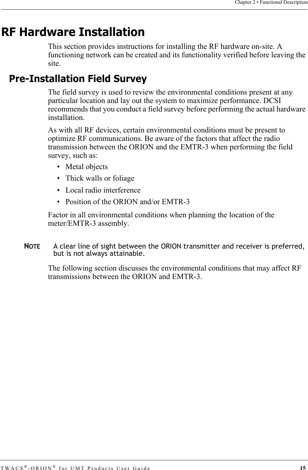 TWACS®-ORION® for UMT Products User Guide 15Chapter 2 • Functional DescriptionRF Hardware InstallationThis section provides instructions for installing the RF hardware on-site. A functioning network can be created and its functionality verified before leaving the site. Pre-Installation Field SurveyThe field survey is used to review the environmental conditions present at any particular location and lay out the system to maximize performance. DCSI recommends that you conduct a field survey before performing the actual hardware installation. As with all RF devices, certain environmental conditions must be present to optimize RF communications. Be aware of the factors that affect the radio transmission between the ORION and the EMTR-3 when performing the field survey, such as:• Metal objects• Thick walls or foliage• Local radio interference• Position of the ORION and/or EMTR-3Factor in all environmental conditions when planning the location of the meter/EMTR-3 assembly.NOTEA clear line of sight between the ORION transmitter and receiver is preferred, but is not always attainable.The following section discusses the environmental conditions that may affect RF transmissions between the ORION and EMTR-3. 