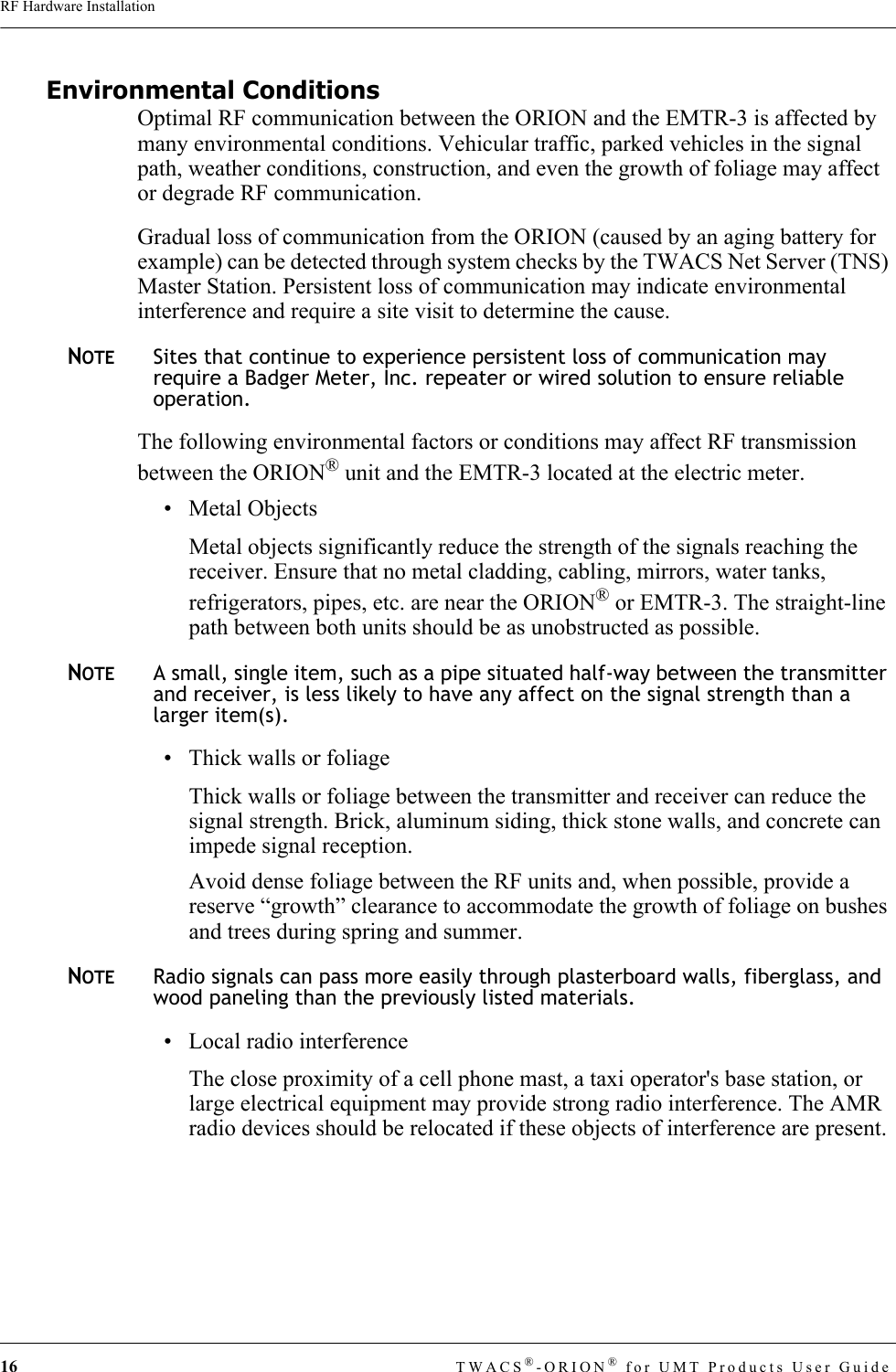 16 TWACS®-ORION® for UMT Products User GuideRF Hardware InstallationEnvironmental ConditionsOptimal RF communication between the ORION and the EMTR-3 is affected by many environmental conditions. Vehicular traffic, parked vehicles in the signal path, weather conditions, construction, and even the growth of foliage may affect or degrade RF communication.Gradual loss of communication from the ORION (caused by an aging battery for example) can be detected through system checks by the TWACS Net Server (TNS) Master Station. Persistent loss of communication may indicate environmental interference and require a site visit to determine the cause. NOTESites that continue to experience persistent loss of communication may require a Badger Meter, Inc. repeater or wired solution to ensure reliable operation.The following environmental factors or conditions may affect RF transmission between the ORION® unit and the EMTR-3 located at the electric meter. • Metal ObjectsMetal objects significantly reduce the strength of the signals reaching the receiver. Ensure that no metal cladding, cabling, mirrors, water tanks, refrigerators, pipes, etc. are near the ORION® or EMTR-3. The straight-line path between both units should be as unobstructed as possible. NOTEA small, single item, such as a pipe situated half-way between the transmitter and receiver, is less likely to have any affect on the signal strength than a larger item(s). • Thick walls or foliageThick walls or foliage between the transmitter and receiver can reduce the signal strength. Brick, aluminum siding, thick stone walls, and concrete can impede signal reception.Avoid dense foliage between the RF units and, when possible, provide a reserve “growth” clearance to accommodate the growth of foliage on bushes and trees during spring and summer. NOTERadio signals can pass more easily through plasterboard walls, fiberglass, and wood paneling than the previously listed materials.• Local radio interferenceThe close proximity of a cell phone mast, a taxi operator&apos;s base station, or large electrical equipment may provide strong radio interference. The AMR radio devices should be relocated if these objects of interference are present.