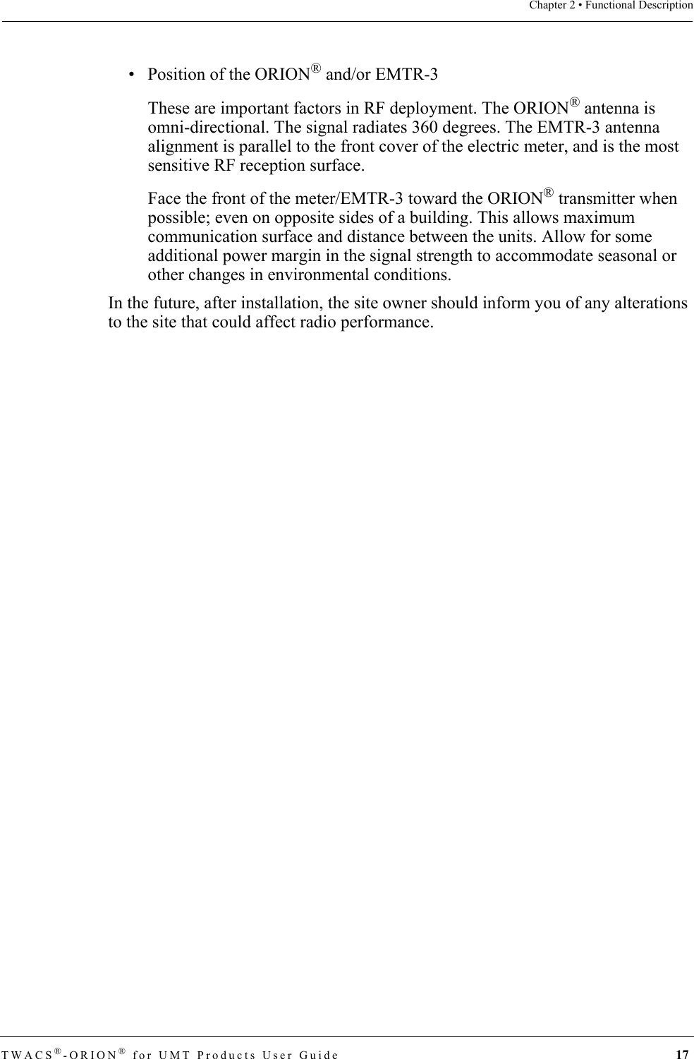 TWACS®-ORION® for UMT Products User Guide 17Chapter 2 • Functional Description• Position of the ORION® and/or EMTR-3These are important factors in RF deployment. The ORION® antenna is omni-directional. The signal radiates 360 degrees. The EMTR-3 antenna alignment is parallel to the front cover of the electric meter, and is the most sensitive RF reception surface. Face the front of the meter/EMTR-3 toward the ORION® transmitter when possible; even on opposite sides of a building. This allows maximum communication surface and distance between the units. Allow for some additional power margin in the signal strength to accommodate seasonal or other changes in environmental conditions.In the future, after installation, the site owner should inform you of any alterations to the site that could affect radio performance.