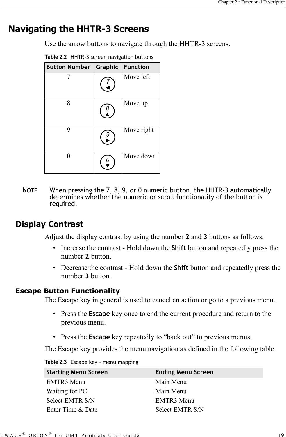 TWACS®-ORION® for UMT Products User Guide 19Chapter 2 • Functional DescriptionNavigating the HHTR-3 ScreensUse the arrow buttons to navigate through the HHTR-3 screens.NOTEWhen pressing the 7, 8, 9, or 0 numeric button, the HHTR-3 automatically determines whether the numeric or scroll functionality of the button is required.Display ContrastAdjust the display contrast by using the number 2 and 3 buttons as follows: • Increase the contrast - Hold down the Shift button and repeatedly press the number 2 button.• Decrease the contrast - Hold down the Shift button and repeatedly press the number 3 button.Escape Button FunctionalityThe Escape key in general is used to cancel an action or go to a previous menu. •Press the Escape key once to end the current procedure and return to the previous menu.•Press the Escape key repeatedly to “back out” to previous menus. The Escape key provides the menu navigation as defined in the following table.Table 2.2HHTR-3 screen navigation buttonsButton Number Graphic Function7Move left8 Move up9 Move right0 Move down7890Table 2.3Escape key - menu mappingStarting Menu Screen Ending Menu ScreenEMTR3 Menu Main MenuWaiting for PC Main MenuSelect EMTR S/N EMTR3 MenuEnter Time &amp; Date Select EMTR S/N