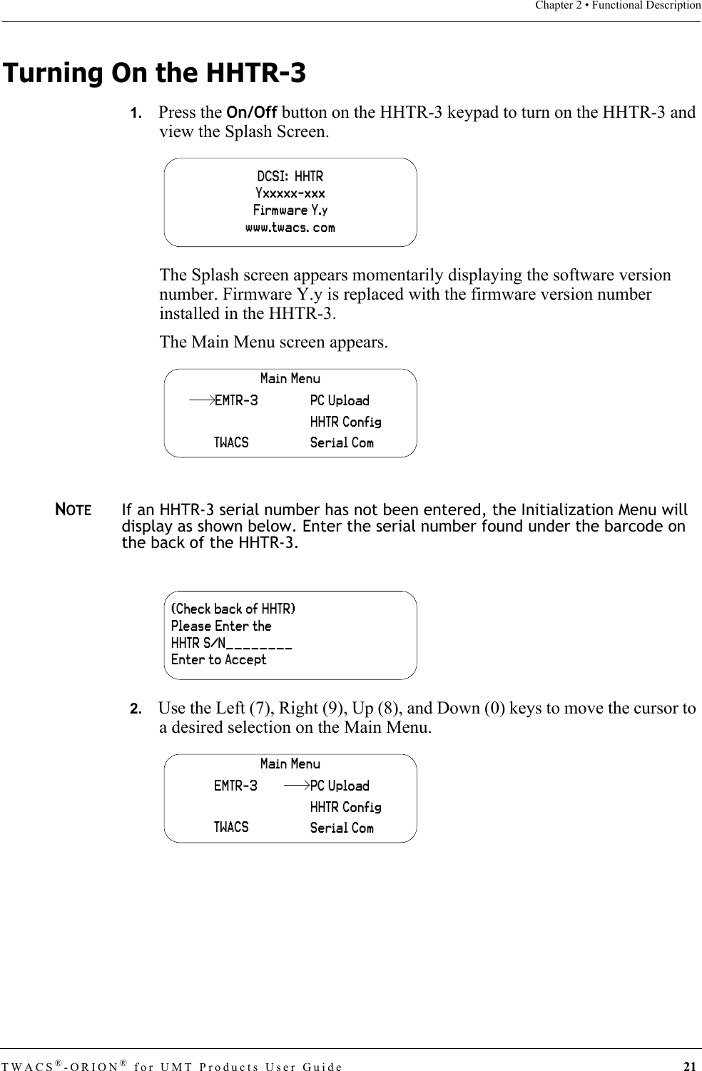TWACS®-ORION® for UMT Products User Guide 21Chapter 2 • Functional DescriptionTurning On the HHTR-31.   Press the On/Off button on the HHTR-3 keypad to turn on the HHTR-3 and view the Splash Screen.The Splash screen appears momentarily displaying the software version number. Firmware Y.y is replaced with the firmware version number installed in the HHTR-3.The Main Menu screen appears.NOTEIf an HHTR-3 serial number has not been entered, the Initialization Menu will display as shown below. Enter the serial number found under the barcode on the back of the HHTR-3.2.   Use the Left (7), Right (9), Up (8), and Down (0) keys to move the cursor to a desired selection on the Main Menu.DCSI:  HHTRYxxxxx-xxxFirmware Y.ywww.twacs. comMain MenuTWACSHHTR ConfigSerial ComPC UploadEMTR-3(Check back of HHTR)Please Enter theHHTR S/N________Enter to AcceptMain MenuEMTR-3TWACSHHTR ConfigSerial ComPC Upload
