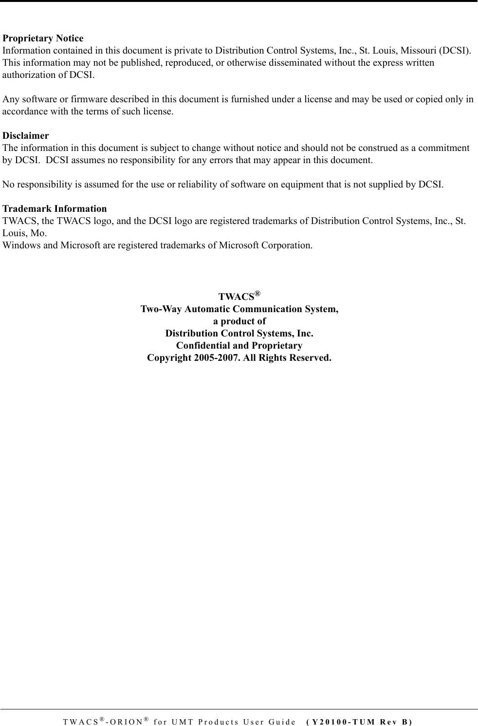 TWACS®-ORION® for UMT Products User Guide ( Y20100-TUM Rev B)Proprietary NoticeInformation contained in this document is private to Distribution Control Systems, Inc., St. Louis, Missouri (DCSI).  This information may not be published, reproduced, or otherwise disseminated without the express written authorization of DCSI.Any software or firmware described in this document is furnished under a license and may be used or copied only in accordance with the terms of such license.DisclaimerThe information in this document is subject to change without notice and should not be construed as a commitment by DCSI.  DCSI assumes no responsibility for any errors that may appear in this document.No responsibility is assumed for the use or reliability of software on equipment that is not supplied by DCSI.Trademark InformationTWACS, the TWACS logo, and the DCSI logo are registered trademarks of Distribution Control Systems, Inc., St. Louis, Mo.Windows and Microsoft are registered trademarks of Microsoft Corporation.TWACS®Two-Way Automatic Communication System,a product ofDistribution Control Systems, Inc.Confidential and ProprietaryCopyright 2005-2007. All Rights Reserved.