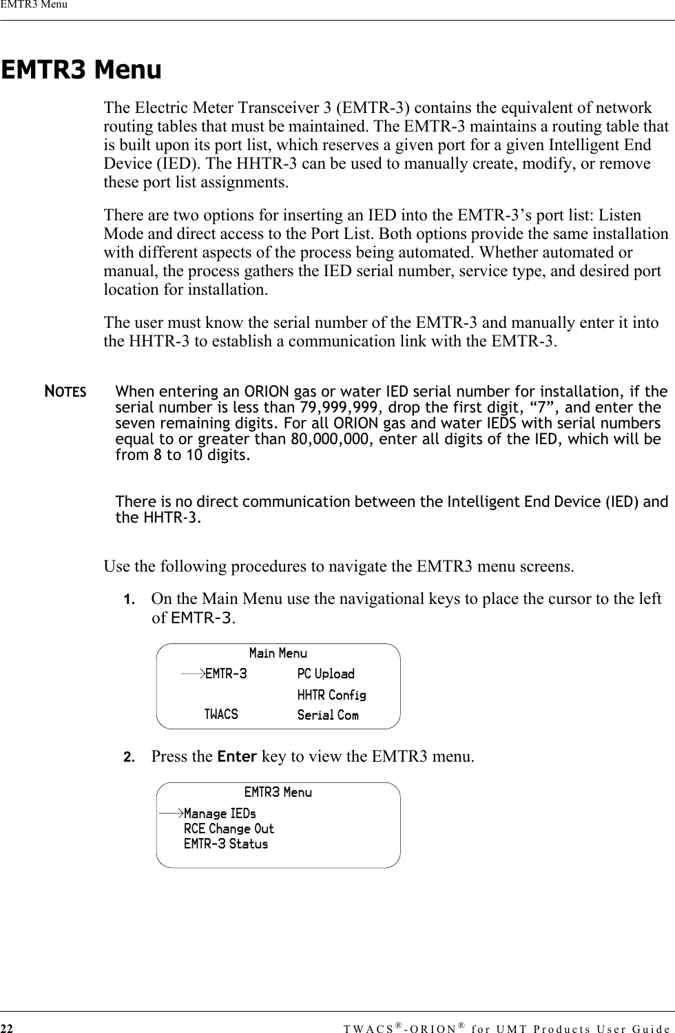 22 TWACS®-ORION® for UMT Products User GuideEMTR3 MenuEMTR3 MenuThe Electric Meter Transceiver 3 (EMTR-3) contains the equivalent of network routing tables that must be maintained. The EMTR-3 maintains a routing table that is built upon its port list, which reserves a given port for a given Intelligent End Device (IED). The HHTR-3 can be used to manually create, modify, or remove these port list assignments.There are two options for inserting an IED into the EMTR-3’s port list: Listen Mode and direct access to the Port List. Both options provide the same installation with different aspects of the process being automated. Whether automated or manual, the process gathers the IED serial number, service type, and desired port location for installation. The user must know the serial number of the EMTR-3 and manually enter it into the HHTR-3 to establish a communication link with the EMTR-3.NOTESWhen entering an ORION gas or water IED serial number for installation, if the serial number is less than 79,999,999, drop the first digit, “7”, and enter the seven remaining digits. For all ORION gas and water IEDS with serial numbers equal to or greater than 80,000,000, enter all digits of the IED, which will be from 8 to 10 digits.There is no direct communication between the Intelligent End Device (IED) and the HHTR-3.Use the following procedures to navigate the EMTR3 menu screens.1.   On the Main Menu use the navigational keys to place the cursor to the left of EMTR-3.2.   Press the Enter key to view the EMTR3 menu.Main MenuTWACSHHTR ConfigSerial ComPC UploadEMTR-3EMTR3 MenuRCE Change OutEMTR-3 StatusManage IEDs