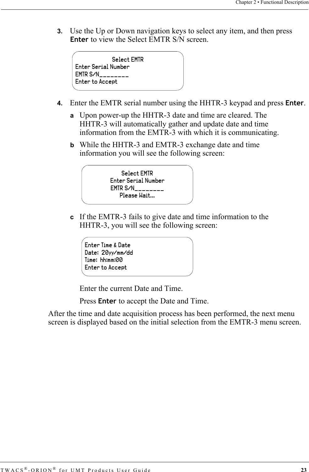 TWACS®-ORION® for UMT Products User Guide 23Chapter 2 • Functional Description3.   Use the Up or Down navigation keys to select any item, and then press Enter to view the Select EMTR S/N screen.4.   Enter the EMTR serial number using the HHTR-3 keypad and press Enter.aUpon power-up the HHTR-3 date and time are cleared. The HHTR-3 will automatically gather and update date and time information from the EMTR-3 with which it is communicating. bWhile the HHTR-3 and EMTR-3 exchange date and time information you will see the following screen:cIf the EMTR-3 fails to give date and time information to the HHTR-3, you will see the following screen: Enter the current Date and Time.Press Enter to accept the Date and Time.After the time and date acquisition process has been performed, the next menu screen is displayed based on the initial selection from the EMTR-3 menu screen.Select EMTREnter Serial NumberEMTR S/N________Enter to AcceptSelect EMTREnter Serial NumberEMTR S/N________Please Wait...Enter Time &amp; DateDate:  20yy/mm/ddTime:  hh:mm:00Enter to Accept