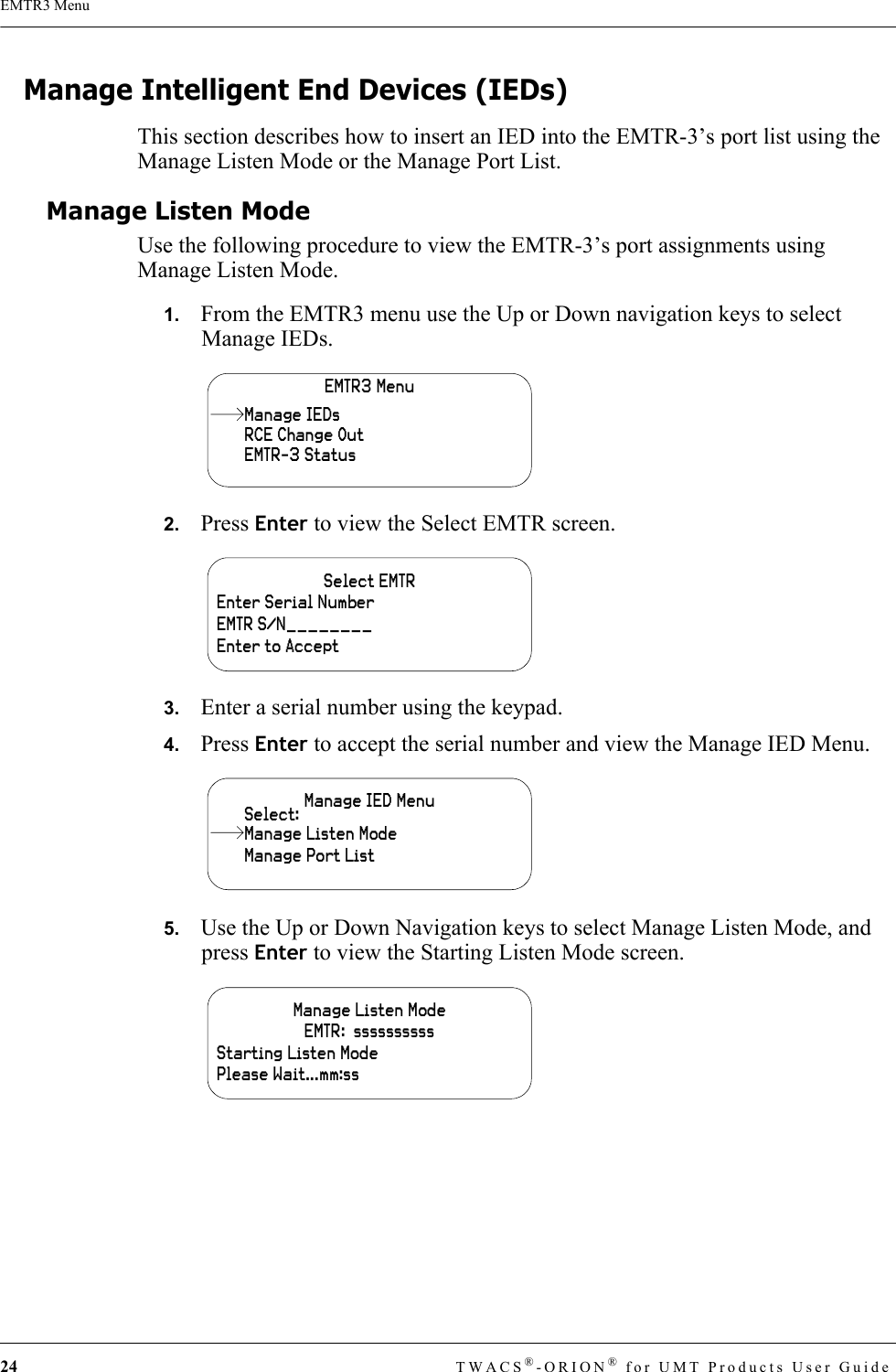 24 TWACS®-ORION® for UMT Products User GuideEMTR3 MenuManage Intelligent End Devices (IEDs)This section describes how to insert an IED into the EMTR-3’s port list using the Manage Listen Mode or the Manage Port List.Manage Listen ModeUse the following procedure to view the EMTR-3’s port assignments using Manage Listen Mode. 1.   From the EMTR3 menu use the Up or Down navigation keys to select Manage IEDs.2.   Press Enter to view the Select EMTR screen.3.   Enter a serial number using the keypad.4.   Press Enter to accept the serial number and view the Manage IED Menu.5.   Use the Up or Down Navigation keys to select Manage Listen Mode, and press Enter to view the Starting Listen Mode screen.EMTR3 MenuRCE Change OutEMTR-3 StatusManage IEDsSelect EMTREnter Serial NumberEMTR S/N________Enter to AcceptManage IED MenuManage Port ListSelect:Manage Listen ModeManage Listen ModeEMTR:  ssssssssssStarting Listen ModePlease Wait...mm:ss