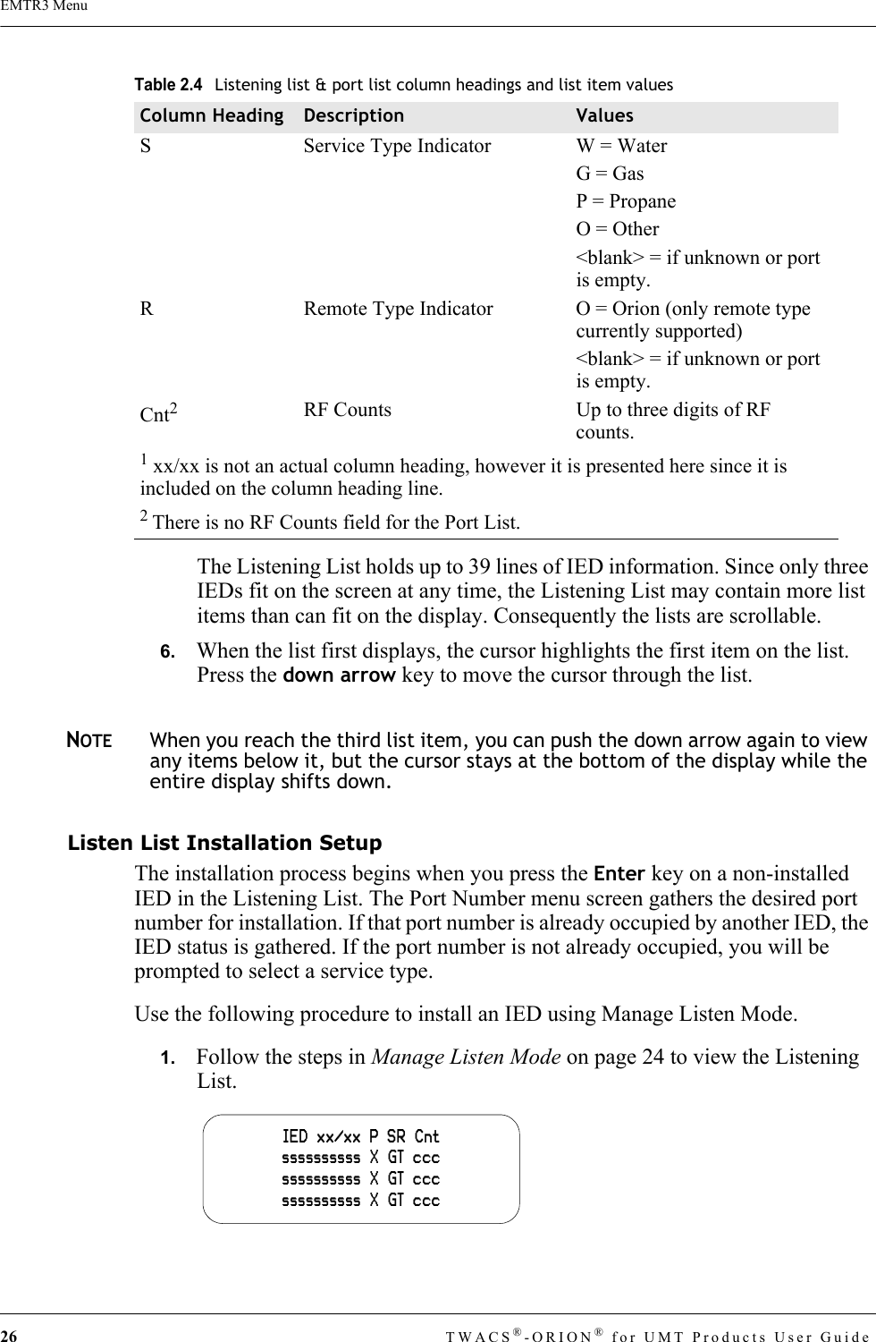 26 TWACS®-ORION® for UMT Products User GuideEMTR3 MenuThe Listening List holds up to 39 lines of IED information. Since only three IEDs fit on the screen at any time, the Listening List may contain more list items than can fit on the display. Consequently the lists are scrollable.6.   When the list first displays, the cursor highlights the first item on the list. Press the down arrow key to move the cursor through the list. NOTEWhen you reach the third list item, you can push the down arrow again to view any items below it, but the cursor stays at the bottom of the display while the entire display shifts down.Listen List Installation SetupThe installation process begins when you press the Enter key on a non-installed IED in the Listening List. The Port Number menu screen gathers the desired port number for installation. If that port number is already occupied by another IED, the IED status is gathered. If the port number is not already occupied, you will be prompted to select a service type.Use the following procedure to install an IED using Manage Listen Mode.1.   Follow the steps in Manage Listen Mode on page 24 to view the Listening List.S Service Type Indicator W = WaterG = GasP = PropaneO = Other&lt;blank&gt; = if unknown or port is empty.R Remote Type Indicator O = Orion (only remote type currently supported)&lt;blank&gt; = if unknown or port is empty.Cnt2RF Counts Up to three digits of RF counts.1 xx/xx is not an actual column heading, however it is presented here since it is included on the column heading line.2 There is no RF Counts field for the Port List.Table 2.4Listening list &amp; port list column headings and list item valuesColumn Heading Description ValuesIED  xx/xx  P  SR  Cntssssssssss  X  GT  cccssssssssss  X  GT  cccssssssssss  X  GT  ccc