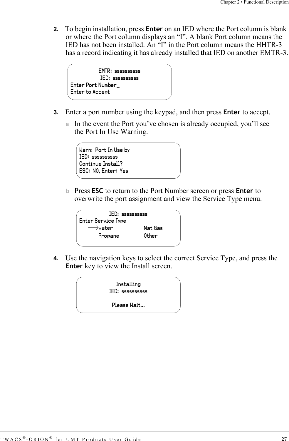TWACS®-ORION® for UMT Products User Guide 27Chapter 2 • Functional Description2.   To begin installation, press Enter on an IED where the Port column is blank or where the Port column displays an “I”. A blank Port column means the IED has not been installed. An “I” in the Port column means the HHTR-3 has a record indicating it has already installed that IED on another EMTR-3.3.   Enter a port number using the keypad, and then press Enter to accept.aIn the event the Port you’ve chosen is already occupied, you’ll see the Port In Use Warning.bPress ESC to return to the Port Number screen or press Enter to overwrite the port assignment and view the Service Type menu.4.   Use the navigation keys to select the correct Service Type, and press the Enter key to view the Install screen.EMTR:  ssssssssssIED:  ssssssssssEnter Port Number_Enter to AcceptWarn:  Port In Use byIED:  ssssssssssContinue Install?ESC:  NO, Enter:  YesIED:  ssssssssssEnter Service TypeWaterPropaneNat GasOtherInstallingIED:  ssssssssssPlease Wait...