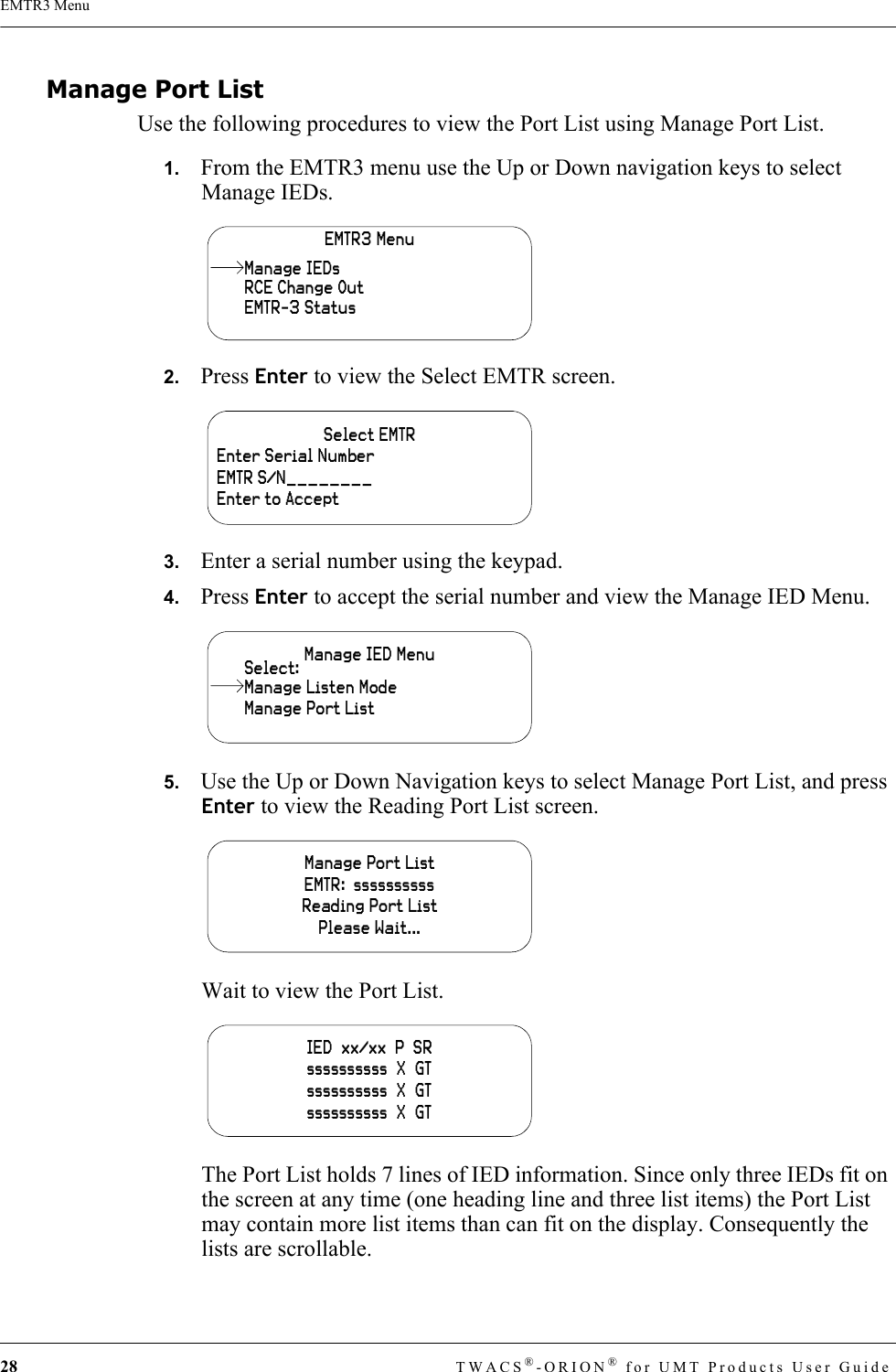 28 TWACS®-ORION® for UMT Products User GuideEMTR3 MenuManage Port ListUse the following procedures to view the Port List using Manage Port List. 1.   From the EMTR3 menu use the Up or Down navigation keys to select Manage IEDs.2.   Press Enter to view the Select EMTR screen.3.   Enter a serial number using the keypad.4.   Press Enter to accept the serial number and view the Manage IED Menu.5.   Use the Up or Down Navigation keys to select Manage Port List, and press Enter to view the Reading Port List screen.Wait to view the Port List.The Port List holds 7 lines of IED information. Since only three IEDs fit on the screen at any time (one heading line and three list items) the Port List may contain more list items than can fit on the display. Consequently the lists are scrollable.EMTR3 MenuRCE Change OutEMTR-3 StatusManage IEDsSelect EMTREnter Serial NumberEMTR S/N________Enter to AcceptManage IED MenuManage Port ListSelect:Manage Listen ModeManage Port ListEMTR:  ssssssssssReading Port ListPlease Wait...IED  xx/xx  P  SRssssssssss  X  GTssssssssss  X  GTssssssssss  X  GT