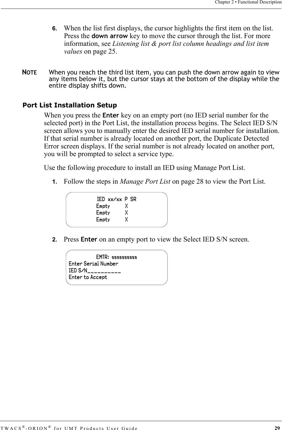 TWACS®-ORION® for UMT Products User Guide 29Chapter 2 • Functional Description6.   When the list first displays, the cursor highlights the first item on the list. Press the down arrow key to move the cursor through the list. For more information, see Listening list &amp; port list column headings and list item values on page 25.NOTEWhen you reach the third list item, you can push the down arrow again to view any items below it, but the cursor stays at the bottom of the display while the entire display shifts down.Port List Installation SetupWhen you press the Enter key on an empty port (no IED serial number for the selected port) in the Port List, the installation process begins. The Select IED S/N screen allows you to manually enter the desired IED serial number for installation. If that serial number is already located on another port, the Duplicate Detected Error screen displays. If the serial number is not already located on another port, you will be prompted to select a service type.Use the following procedure to install an IED using Manage Port List.1.   Follow the steps in Manage Port List on page 28 to view the Port List.2.   Press Enter on an empty port to view the Select IED S/N screen.IED  xx/xx  P  SR                    Empty           X                        Empty           X                        Empty           X    EMTR:  ssssssssssEnter Serial NumberIED S/N__________Enter to Accept