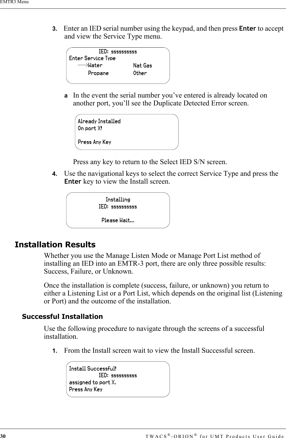 30 TWACS®-ORION® for UMT Products User GuideEMTR3 Menu3.   Enter an IED serial number using the keypad, and then press Enter to accept and view the Service Type menu.aIn the event the serial number you’ve entered is already located on another port, you’ll see the Duplicate Detected Error screen.Press any key to return to the Select IED S/N screen.4.   Use the navigational keys to select the correct Service Type and press the Enter key to view the Install screen.Installation ResultsWhether you use the Manage Listen Mode or Manage Port List method of installing an IED into an EMTR-3 port, there are only three possible results: Success, Failure, or Unknown.Once the installation is complete (success, failure, or unknown) you return to either a Listening List or a Port List, which depends on the original list (Listening or Port) and the outcome of the installation.Successful InstallationUse the following procedure to navigate through the screens of a successful installation.1.   From the Install screen wait to view the Install Successful screen.IED:  ssssssssssEnter Service TypeWaterPropaneNat GasOtherAlready InstalledOn port X!Press Any KeyInstallingIED:  ssssssssssPlease Wait...Install Successful!IED:  ssssssssssassigned to port X.Press Any Key