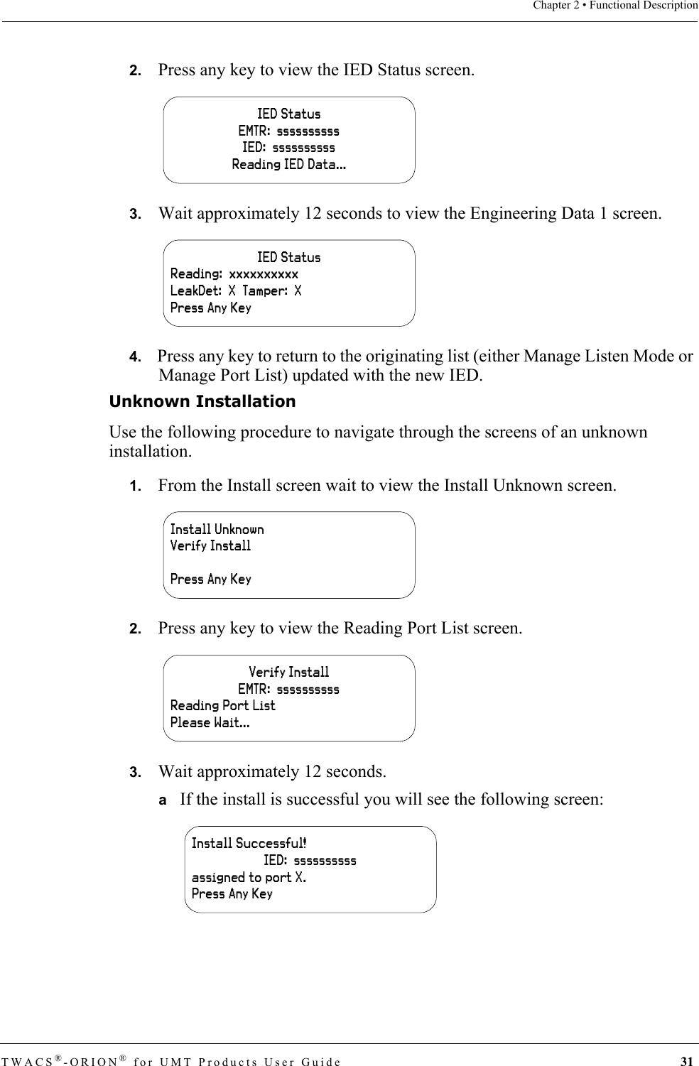 TWACS®-ORION® for UMT Products User Guide 31Chapter 2 • Functional Description2.   Press any key to view the IED Status screen.3.   Wait approximately 12 seconds to view the Engineering Data 1 screen.4.   Press any key to return to the originating list (either Manage Listen Mode or Manage Port List) updated with the new IED.Unknown InstallationUse the following procedure to navigate through the screens of an unknown installation.1.   From the Install screen wait to view the Install Unknown screen.2.   Press any key to view the Reading Port List screen.3.   Wait approximately 12 seconds. aIf the install is successful you will see the following screen:IED StatusEMTR:  ssssssssssIED:  ssssssssssReading IED Data...IED StatusReading:  xxxxxxxxxxLeakDet:  X  Tamper:  XPress Any KeyInstall UnknownVerify InstallPress Any KeyVerify InstallEMTR:  ssssssssssReading Port ListPlease Wait...Install Successful!IED:  ssssssssssassigned to port X.Press Any Key